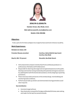 JENILYN G.GEMUTA
Hamdan Street, Abu Dhabi, U.A.E.
Mail address:sweet21_lovely@yahoo.com
Mobile # 056-3901986
Objective:
To be a part of a firmthat couldgive me an opportunitytoworkand enhances myability.
Work Experiences:
MultiplexLLC.Dubai,UAE
Promoter/ Beauty consultant Carrefour, Dalma Mall/AL Saqr branch
Carrefour Abu Dhabi
May 01, 2011 Till present Mussafah, AbuDhabi Branch
 Sellsandpromote company’s brands of perfumesandbeauty productsina
professional,informative and friendlymanner.
 Responsible forattainingsalestargetandraisingbrandawarenesstothe public.
Developsandmaintainstrongrelationshipwithpotential andregularcostumers
by updatingthemwiththe brandslatestproducts,trendsandgoingorupcoming
promotions.
 Placesnecessarystocksandassistsonthe window design,merchandisingand
monitoringstocksconditions.
 Performactual make up andskincare demonstrationduringpromotionasand
whenrequired.
Key Contribution:
 Consistenttargetachiever.
 Have drastically increased the Prestige andBrandedPerfumessalesranking
and made itto the topfive cosmeticsbrands.
 