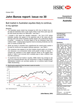 October 2003
John Banos report: issue no 30
Bull market in Australian equities likely to continue,
in my opinion
Summary
4 The Australian equity market has increased by 24% from its March low, but
the ASX All Ordinaries index is still roughly where it was three years ago and
the ASX Small Cap index is at 1996 levels – see Chart 1.
4 I consider in this report two valuation measures – the “rule of 20” (where
Australian equities now appear on the expensive side of fair value) and the
earnings yield ratio (where Australian equities appear 15% undervalued relative
to bonds). I increase my 12-month target on the All Ordinaries index from
3,500 to 3,650 – implying total prospective returns (including dividends) over the
next 12 months of almost 15%.
4 Small cap stocks in Australia have outperformed the overall equity market in
the past six months but now appear relatively expensive – see Table 2.
4 The consensus view appears to be that investors should switch out of banks
into resources in an environment where world growth is likely to improve. I
compare the valuations of the largest resource stocks to the largest bank
stocks in Table 3 and conclude that it probably pays to take a different view
from the consensus.
4 To benefit from the bull market in equities, HSBC clients may arrange to see
one of our financial planners who can recommend a range of managed funds.
Self-directed investors can purchase equities (on a no-advice basis) through
HSBC Stockbroking.
1. Small stocks outperform from low base in past six months
(Indices start at Jan 95 = 100)
90
110
130
150
170
190
95 96 97 98 99 00 01 02 03
Index
ASX All Ordinaries Index ASX Small Cap Index
Source: HSBC, Bloomberg, ASX
John Banos, CFA
Economics &
Investment Strategy
Australia
Chief Strategist
John Banos, CFA
612-9255 2215
johnbanos@hsbc.com.au
Disclaimer
This document is issued by
HSBC Bank Australia Limited
(ABN 48 006 434 162) and
HSBC Bank plc, Sydney
branch (ABN 98 067 329 015).
We shall not be liable for
damages arising out of any
persons reliance upon this
information. Members of the
HSBC group or associated
persons may have an interest
in futures contracts, options,
commodities, securities or
derivative transactions of a
type referred to in this
document and may trade for its
own account as principal, or
earn fees, commission or other
income in respect of
transactions related thereto.
This document does not
constitute an offer to sell or the
solicitation of an offer to
purchase or subscribe for any
investment. No consideration
has been given to the
particular investment
objectives, financial situation or
needs of any recipient. HSBC
recommends investors seek
professional advice to ensure
that particular investments are
suitable for their own
objectives, financial situation
and needs.
HSBC Bank Australia Limited
580 George Street
Sydney 2000, Australia
GPO Box 5302, Sydney, NSW
2001
Switchboard: +61 2 9006 5888
Facsimile: +61 2 9006 5440
 