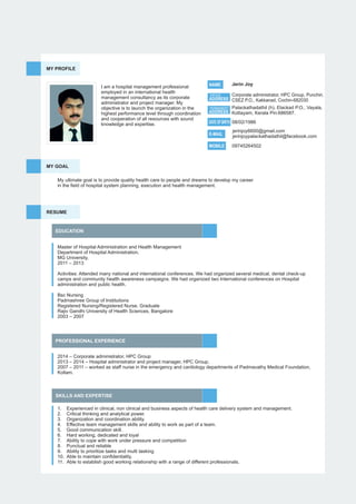 MY PROFILE
I am a hospital management professional
employed in an international health
management consultancy as its corporate
administrator and project manager. My
objective is to launch the organization in the
highest performance level through coordination
and cooperation of all resources with sound
knowledge and expertise.
NAME Jerin Joy
ADDRESS
E-MAIL
MOBILE
jerinjoy6600@gmail.com
jerinjoypalackathadathil@facebook.com
09745264502
Corporate administrator, HPC Group, Punchiri,
CSEZ P.O., Kakkanad, Cochin-682030
Palackathadathil (h), Elackad P.O., Vayala,
Kottayam, Kerala Pin:686587.
OFFICE
ADDRESS
PERMANENT
RESUME
EDUCATION
PROFESSIONAL EXPERIENCE
Master of Hospital Administration and Health Management
Department of Hospital Administration,
MG University,
2011 – 2013
Activities: Attended many national and international conferences. We had organized several medical, dental check-up
camps and community health awareness campaigns. We had organized two International conferences on Hospital
administration and public health.
Bsc Nursing
Padmashree Group of Institutions
Registered Nursing/Registered Nurse, Graduate
Rajiv Gandhi University of Health Sciences, Bangalore
2003 – 2007
SKILLS AND EXPERTISE
2014 – Corporate administrator, HPC Group
2013 – 2014 – Hospital administrator and project manager, HPC Group,
2007 – 2011 – worked as staff nurse in the emergency and cardiology departments of Padmavathy Medical Foundation,
Kollam.
1. Experienced in clinical, non clinical and business aspects of health care delivery system and management.
2. Critical thinking and analytical power.
3. Organization and coordination ability.
4. Effective team management skills and ability to work as part of a team.
5. Good communication skill.
6. Hard working, dedicated and loyal
7. Ability to cope with work under pressure and competition
8. Punctual and reliable
9. Ability to prioritize tasks and multi tasking
10. Able to maintain conﬁdentiality.
11. Able to establish good working relationship with a range of different professionals.
MY GOAL
My ultimate goal is to provide quality health care to people and dreams to develop my career
in the ﬁeld of hospital system planning, execution and health management.
08/02/1986DATE OF BIRTH
 