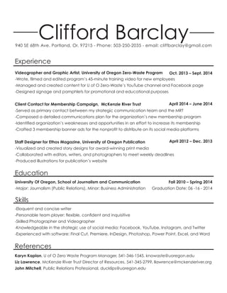 Clifford Barclay940 SE 68th Ave. Portland, Or. 97215 - Phone: 503-250-2035 - email: cliffbarclay@gmail.com
Experience
Skills
Education
References
Videographer and Graphic Artist, University of Oregon Zero-Waste Program
-Wrote, filmed and edited program’s 45-minute training video for new employees
-Managed and created content for U of O Zero-Waste’s YouTube channel and Facebook page
-Designed signage and pamphlets for promotional and educational purposes
Client Contact for Membership Campaign, McKenzie River Trust
-Served as primary contact between my strategic communication team and the MRT
-Composed a detailed communications plan for the organization’s new membership program
-Identified organization’s weaknesses and opportunities in an effort to increase its membership
-Crafted 3 membership banner ads for the nonprofit to distribute on its social media platforms
Staff Designer for Ethos Magazine, University of Oregon Publication
-Visualized and created story designs for award-winning print media
-Collaborated with editors, writers, and photographers to meet weekly deadlines
-Produced illustrations for publication’s website
Oct. 2013 – Sept. 2014
April 2014 – June 2014
April 2012 – Dec. 2013
University Of Oregon, School of Journalism and Communication
-Major: Journalism (Public Relations), Minor: Business Administration
Fall 2010 – Spring 2014
Graduation Date: 06 -16 - 2014
-Eloquent and concise writer
-Personable team player: flexible, confident and inquisitive
-Skilled Photographer and Videographer
-Knowledgeable in the strategic use of social media: Facebook, YouTube, Instagram, and Twitter
-Experienced with software: Final Cut, Premiere, InDesign, Photoshop, Power Point, Excel, and Word
Karyn Kaplan, U of O Zero Waste Program Manager, 541-346-1545, knowaste@uoregon.edu
Liz Lawrence, McKenzie River Trust Director of Resources, 541-345-2799, llawrence@mckenzieriver.org
John Mitchell, Public Relations Professional, ducklips@uoregon.edu
 