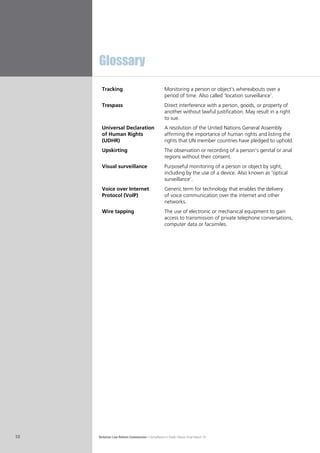 Victorian Law Reform Commission – Surveillance in Public Places: Final Report 1810
Tracking Monitoring a person or object’s whereabouts over a
period of time. Also called ‘location surveillance’.
Trespass Direct interference with a person, goods, or property of
another without lawful justification. May result in a right
to sue.
Universal Declaration
of Human Rights
(UDHR)
A resolution of the United Nations General Assembly
affirming the importance of human rights and listing the
rights that UN member countries have pledged to uphold.
Upskirting The observation or recording of a person’s genital or anal
regions without their consent.
Visual surveillance Purposeful monitoring of a person or object by sight,
including by the use of a device. Also known as ‘optical
surveillance’.
Voice over Internet
Protocol (VoIP)
Generic term for technology that enables the delivery
of voice communication over the internet and other
networks.
Wire tapping The use of electronic or mechanical equipment to gain
access to transmission of private telephone conversations,
computer data or facsimiles.
Glossary
 