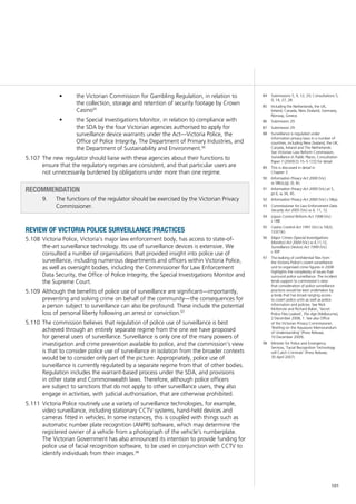 101
the Victorian Commission for Gambling Regulation, in relation to•	
the collection, storage and retention of security footage by Crown
Casino95
the Special Investigations Monitor, in relation to compliance with•	
the SDA by the four Victorian agencies authorised to apply for
surveillance device warrants under the Act—Victoria Police, the
Office of Police Integrity, The Department of Primary Industries, and
the Department of Sustainability and Environment.96
The new regulator should liaise with these agencies about their functions to5.107	
ensure that the regulatory regimes are consistent, and that particular users are
not unnecessarily burdened by obligations under more than one regime.
RECOMMENDATION
9.		 The functions of the regulator should be exercised by the Victorian Privacy
Commissioner.
review of victoria police surveillance practices
Victoria Police, Victoria’s major law enforcement body, has access to state-of-5.108	
the-art surveillance technology. Its use of surveillance devices is extensive. We
consulted a number of organisations that provided insight into police use of
surveillance, including numerous departments and officers within Victoria Police,
as well as oversight bodies, including the Commissioner for Law Enforcement
Data Security, the Office of Police Integrity, the Special Investigations Monitor and
the Supreme Court.
Although the benefits of police use of surveillance are significant—importantly,5.109	
preventing and solving crime on behalf of the community—the consequences for
a person subject to surveillance can also be profound. These include the potential
loss of personal liberty following an arrest or conviction.97
The commission believes that regulation of police use of surveillance is best5.110	
achieved through an entirely separate regime from the one we have proposed
for general users of surveillance. Surveillance is only one of the many powers of
investigation and crime prevention available to police, and the commission’s view
is that to consider police use of surveillance in isolation from the broader contexts
would be to consider only part of the picture. Appropriately, police use of
surveillance is currently regulated by a separate regime from that of other bodies.
Regulation includes the warrant-based process under the SDA, and provisions
in other state and Commonwealth laws. Therefore, although police officers
are subject to sanctions that do not apply to other surveillance users, they also
engage in activities, with judicial authorisation, that are otherwise prohibited.
Victoria Police routinely use a variety of surveillance technologies, for example,5.111	
video surveillance, including stationary CCTV systems, hand-held devices and
cameras fitted in vehicles. In some instances, this is coupled with things such as
automatic number plate recognition (ANPR) software, which may determine the
registered owner of a vehicle from a photograph of the vehicle’s numberplate.
The Victorian Government has also announced its intention to provide funding for
police use of facial recognition software, to be used in conjunction with CCTV to
identify individuals from their images.98
84	 Submissions 5, 9, 12, 29; Consultations 5,
9, 14, 27, 28.
85	 Including the Netherlands, the UK,
Ireland, Canada, New Zealand, Germany,
Norway, Greece.
86	 Submission 29.
87	 Submission 29.
88	 Surveillance is regulated under
information privacy laws in a number of
countries, including New Zealand, the UK,
Canada, Ireland and The Netherlands.
See Victorian Law Reform Commission,
Surveillance in Public Places, Consultation
Paper 7 (2009) [5.15–5.172] for detail.
89	 This is discussed in detail in
Chapter 3.
90	 Information Privacy Act 2000 (Vic)
ss 58(o),(g), (l), (k).
91	 Information Privacy Act 2000 (Vic) pt 5,
pt 6, ss 34, 45.
92	 Information Privacy Act 2000 (Vic) s 58(a).
93	 Commissioner for Law Enforcement Data
Security Act 2005 (Vic) ss 4, 11, 12.
94	 Liquor Control Reform Act 1998 (Vic)
s 18B.
95	 Casino Control Act 1991 (Vic) ss 59(2),
122(1)(r).
96	 Major Crimes (Special Investigations
Monitor) Act 2004 (Vic) ss 4,11,12;
Surveillance Devices Act 1999 (Vic)
s 30P.
97	 The leaking of confidential files from
the Victoria Police’s covert surveillance
unit to organised crime figures in 2008
highlights the complexity of issues that
surround police surveillance. The incident
lends support to commission’s view
that consideration of police surveillance
practices would be best undertaken by
a body that has broad ranging access
to covert police units as well as police
information and policies. See Nick
McKenzie and Richard Baker, ‘Secret
Police Files Leaked’, The Age (Melbourne),
2 December 2008, 1. See also Office
of the Victorian Privacy Commissioner,
‘Briefing on the Aquasure Memorandum
of Understanding’ (Press Release,
10 December 2009).
98	 Minister for Police and Emergency
Services, ‘Facial Recognition Technology
will Catch Criminals’ (Press Release,
30 April 2007).
 