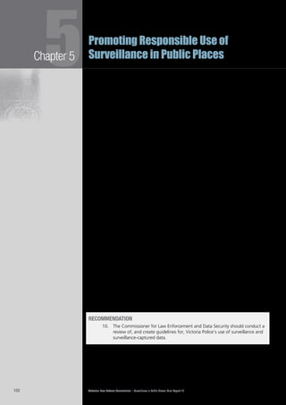 Victorian Law Reform Commission – Surveillance in Public Places: Final Report 18102
Chapter 55Promoting Responsible Use of
Surveillance in Public Places
In addition to video surveillance, police commonly use listening devices, including5.112	
handheld devices and those installed at specific locations. Potential suspects
may also be tracked, for example, through their mobile phone. Other less
common methods of surveillance, such as drug and explosive-detection dogs,
are also used. Police must obtain a warrant issued by a judge to conduct intrusive
covert surveillance.99
There is also a growing trend for police to use data provided by other Victorian5.113	
bodies, including government departments, local councils, private organisations
and individuals. In some cases this is provided on an adhoc basis, in others, there
are formal agreements in place. The collection and subsequent use of these data
frequently falls outside the regulatory regime designed to deal with police use
of surveillance.
It is important that regulation of police use of surveillance data responds to the5.114	
rapidly increasing sophistication of surveillance technologies and the increasing
variety of methods to obtain data. The SDA (the primary Act relating to law
enforcement use of surveillance in Victoria) is over a decade old and no longer
adequately covers all surveillance technologies or surveillance-captured data
accessed by police. For this reason, it is the commission’s view that there should
be a review of both police use of public place surveillance technologies and
the data acquired by its use. Victoria Police, like other users of public place
surveillance, should have the benefit of appropriate ‘best practice’ guidelines.
Such guidelines should take into account the principles proposed by the
commission to regulate general surveillance use.
There are a number of specialist bodies that have an oversight role in relation to5.115	
Victoria Police and, importantly, access to its data. The Commissioner for Law
Enforcement Data Security (CLEDS) is the most appropriate body to undertake a
review of the use of surveillance by Victoria Police.
The CLEDS’s primary role is to ‘promote the use by Victoria Police of appropriate5.116	
and secure management practices for law enforcement data’.100
All data,
including ‘any information obtained, received or held’ by Victoria Police, fall
within the Commissioner’s jurisdiction,101
and, importantly, this includes data
obtained through the surveillance activities of other bodies. The powers of the
Commissioner include the capacity to establish standards, monitor compliance
with those standards, and to conduct periodic reviews of ‘any matter related to
law enforcement data security’.102
The commission is of the view that the CLEDS should conduct a review of, and5.117	
create guidelines for, Victoria Police’s use of surveillance and surveillance-captured
data. Consideration may need to be given to whether current CLEDS powers are
sufficient for the Commissioner to comprehensively carry out these functions.
RECOMMENDATION
10.		 The Commissioner for Law Enforcement and Data Security should conduct a
review of, and create guidelines for, Victoria Police’s use of surveillance and
surveillance-captured data.
 