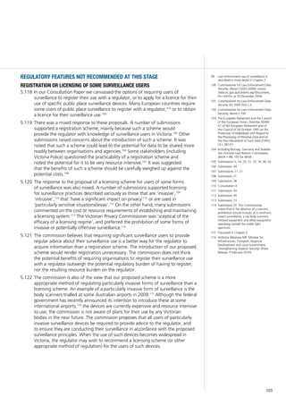 103
99	 Law enforcement use of surveillance is
described in more detail in Chapter 2.
100	 Commissioner for Law Enforcement Data
Security, About CLEDS (2009) <www.
cleds.vic.gov.au/content.asp?Document_
ID=10470> at 16 December 2009.
101	 Commissioner for Law Enforcement Data
Security Act 2005 (Vic) s 3.
102	 Commissioner for Law Enforcement Data
Security, above n 100.
103	 The European Parliament and the Council
of the European Union, Directive 95/46/
EC of the European Parliament and of
the Council of 24 October 1995 on the
Protection of Individuals with Regard to
the Processing of Personal Data and on
the Free Movement of Such Data [1995]
OJ L 281/31.
104	 Including Norway, Germany and Sweden.
See Victorian Law Reform Commission,
above n 88, 150 for detail.
105	 Submissions 5, 14, 29, 31, 33, 34, 40, 42.
106	 Submission 34.
107	 Submissions 11, 21.
108	 Submission 21.
109	 Submission 38.
110	 Consultation 4.
111	 Submission 34.
112	 Submission 39.
113	 Submission 13.
114	 Submission 29. The Commissioner
noted that in the absence of a warrant,
prohibition should include, at a minimum,
covert surveillance, x-ray body scanners,
infrared equipment and other equipment
operating outside the visible light
spectrum.
115	 Discussed in Chapter 2.
116	 Anthony Albanese MP, Minister for
Infrastructure, Transport, Regional
Development and Local Government,
‘Strengthening Aviation Security’ (Press
Release, 9 February 2010).
regulatory features not recommended at this stage
registration or licensing of some surveillance users
In our Consultation Paper we canvassed the options of requiring users of5.118	
surveillance to register their use with a regulator, or to apply for a licence for their
use of specific public place surveillance devices. Many European countries require
some users of public place surveillance to register with a regulator,103
or to obtain
a licence for their surveillance use.104
There was a mixed response to these proposals. A number of submissions5.119	
supported a registration scheme, mainly because such a scheme would
provide the regulator with knowledge of surveillance users in Victoria.105
Other
submissions raised concerns about the introduction of such a scheme. It was
noted that such a scheme could lead to the potential for data to be shared more
readily between organisations and agencies.106
Some stakeholders (including
Victoria Police) questioned the practicability of a registration scheme and
noted the potential for it to be very resource intensive.107
It was suggested
that the benefits of such a scheme should be carefully weighed up against the
potential costs.108
The response to the proposal of a licensing scheme for users of some forms5.120	
of surveillance was also mixed. A number of submissions supported licensing
for surveillance practices described variously as those that are ‘invasive’,109
‘intrusive’,110
that ‘have a significant impact on privacy’111
or are used in
‘particularly sensitive situations/areas’.112
On the other hand, many submissions
commented on the cost or resource requirements of establishing and maintaining
a licensing system.113
The Victorian Privacy Commissioner was ‘sceptical of the
efficacy of a licensing regime’, and preferred the prohibition of some forms of
invasive or potentially offensive surveillance.114
The commission believes that requiring significant surveillance users to provide5.121	
regular advice about their surveillance use is a better way for the regulator to
acquire information than a registration scheme. The introduction of our proposed
scheme would render registration unnecessary. The commission does not think
the potential benefits of requiring organisations to register their surveillance use
with a regulator outweigh the potential regulatory burden of having to register,
nor the resulting resource burden on the regulator.
The commission is also of the view that our proposed scheme is a more5.122	
appropriate method of regulating particularly invasive forms of surveillance than a
licensing scheme. An example of a particularly invasive form of surveillance is the
body scanners trialled at some Australian airports in 2009.115
Although the federal
government has recently announced its intention to introduce these at some
international airports,116
the devices are currently expensive and resource intensive
to use; the commission is not aware of plans for their use by any Victorian
bodies in the near future. The commission proposes that all users of particularly
invasive surveillance devices be required to provide advice to the regulator, and
to ensure they are conducting their surveillance in accordance with the proposed
surveillance principles. When the use of such devices becomes widespread in
Victoria, the regulator may wish to recommend a licensing scheme (or other
appropriate method of regulation) for the users of such devices.
 
