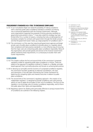 105
procurement standards as a tool to encourage compliance
In our Consultation Paper we raised the possibility of making compliance5.131	
with a voluntary public place surveillance standard a condition of entering
into a contractual agreement with the Victorian Government. Although
some organisations supported the proposal of linking voluntary standards to
government procurement criteria,122
it was also noted this strategy may have
limited effect for a number of reasons, including that only a small proportion of
businesses compete for contracts with government through the tender process,
and that the government sector makes up a large proportion of surveillance users.123
The commission is of the view that requiring all government agencies and larger5.132	
private users of public place surveillance to provide advice to a regulator about
their compliance with best practice standards is a more effective way of ensuring
that the major users are conducting public place surveillance responsibly. Many of
the organisations who provide goods and services to the Victorian Government
will be covered by these requirements; it is unnecessary to burden them with
further requirements.
conclusion
This chapter outlines the first and second limbs of the commission’s proposed5.133	
regulatory model for regulating public place surveillance in Victoria. These are
based on the approach to regulation outlined in Chapter 4—a flexible, principle-
based approach that is primarily educative and focuses on achieving best practice.
In devising our principles and the functions of a proposed surveillance regulator,5.134	
the commission has been guided by its extensive consultations, site visits
and submissions. It has also been informed by the Charter framework for
balancing the competing rights and interests that arise in relation to public
place surveillance.
The second limb of the commission’s regulatory approach—the creation of an5.135	
independent regulator—is designed to provide surveillance users with practical
advice on how to apply the principles to their use of surveillance. The focus of the
regulator is to encourage users to conduct surveillance responsibly, and to inform
the public about their rights and responsibilities.
Regulatory options for dealing with particularly offensive or privacy-invasive forms5.136	
of surveillance are outlined in the following chapters.
117	 Submissions 5, 12, 42.
118	 Discussed in Chapter 3.
119	 Department of Justice [Victoria], Attorney-
General’s Justice Statement 2: The Next
Chapter (2008) 22.
120	 Supporters of the proposal included
Submissions 5, 12, 36, 40; Consultations
5, 9, 28. Other submissions did not
support the proposal, or did not canvass
the issue.
121	 See Information Privacy Act 2000 (Vic)
ss 34 and 58(i).
122	 Submissions 4, 5, 7, 26, 35, 37, 40;
Consultation 27.
123	 Submissions 14, 29, 33.
 