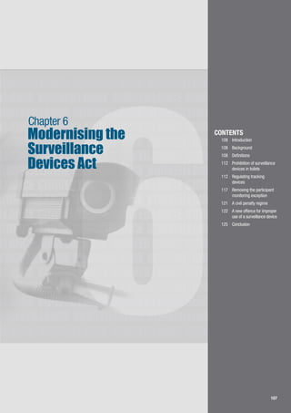 107
LLANCE SURVEILLANCE SURVEILLANCE SURVEILLANCE
SURVEILLANCE SURVEILLANCE SURVEILLANCE
SURVEILLANCE SURVEILLANCE SURVEILLANCE
LLANCE SURVEILLANCE SURVEILLANCE SURVEILLANCE
SURVEILLANCE SURVEILLANCE SURVEILLANCE
LLANCE SURVEILLANCE SURVEILLANCE SURVEILLANCE
SURVEILLANCE SURVEILLANCE SURVEILLANCE
LLANCE SURVEILLANCE SURVEILLANCE SURVEILLANCE
SURVEILLANCE SURVEILLANCE SURVEILLANCE
LLANCE SURVEILLANCE SURVEILLANCE SURVEILLANCE
SURVEILLANCE SURVEILLANCE SURVEILLANCE
LLANCE SURVEILLANCE SURVEILLANCE SURVEILLANCE
SURVEILLANCE SURVEILLANCE SURVEILLANCE
LLANCE SURVEILLANCE SURVEILLANCE SURVEILLANCE
SURVEILLANCE SURVEILLANCE SURVEILLANCE
LLANCE SURVEILLANCE SURVEILLANCE SURVEILLANCE
SURVEILLANCE SURVEILLANCE SURVEILLANCE
LLANCE SURVEILLANCE SURVEILLANCE SURVEILLANCE
107
6
Modernising the
Surveillance
Devices Act
Chapter 6
CONTENTS
108		 Introduction
108		 Background
108 	 Definitions
112		 Prohibition of surveillance 	
	 devices in toilets
112		 Regulating tracking 		
	 devices
117		 Removing the participant 	
	 monitoring exception
121		 A civil penalty regime
122		 A new offence for improper 	
	 use of a surveillance device
125		 Conclusion
 