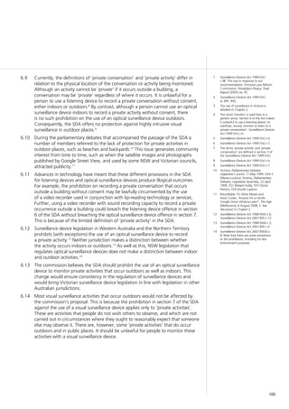 109
Currently, the definitions of ‘private conversation’ and ‘private activity’ differ in6.9	
relation to the physical location of the conversation or activity being monitored.
Although an activity cannot be ‘private’ if it occurs outside a building, a
conversation may be ‘private’ regardless of where it occurs. It is unlawful for a
person to use a listening device to record a private conversation without consent,
either indoors or outdoors.8
By contrast, although a person cannot use an optical
surveillance device indoors to record a private activity without consent, there
is no such prohibition on the use of an optical surveillance device outdoors.
Consequently, the SDA offers no protection against highly intrusive visual
surveillance in outdoor places.9
During the parliamentary debates that accompanied the passage of the SDA a6.10	
number of members referred to the lack of protection for private activities in
outdoor places, such as beaches and backyards.10
This issue generates community
interest from time to time, such as when the satellite images and photographs
published by Google Street View, and used by some NSW and Victorian councils,
attracted publicity.11
Advances in technology have meant that these different provisions in the SDA6.11	
for listening devices and optical surveillance devices produce illogical outcomes.
For example, the prohibition on recording a private conversation that occurs
outside a building without consent may be lawfully circumvented by the use
of a video recorder used in conjunction with lip-reading technology or services.
Further, using a video recorder with sound recording capacity to record a private
occurrence outside a building could breach the listening device offence in section
6 of the SDA without breaching the optical surveillance device offence in section 7.
This is because of the limited definition of ‘private activity’ in the SDA.
Surveillance device legislation in Western Australia and the Northern Territory6.12	
prohibits (with exceptions) the use of an optical surveillance device to record
a private activity.12
Neither jurisdiction makes a distinction between whether
the activity occurs indoors or outdoors.13
As well as this, NSW legislation that
regulates optical surveillance devices does not make a distinction between indoor
and outdoor activities.14
The commission believes the SDA should prohibit the use of an optical surveillance6.13	
device to monitor private activities that occur outdoors as well as indoors. This
change would ensure consistency in the regulation of surveillance devices and
would bring Victorian surveillance device legislation in line with legislation in other
Australian jurisdictions.
Most visual surveillance activities that occur outdoors would not be affected by6.14	
the commission’s proposal. This is because the prohibition in section 7 of the SDA
against the use of a visual surveillance device applies only to ‘private activities’.
These are activities that people do not wish others to observe, and which are not
carried out in circumstances where they ought to reasonably expect that someone
else may observe it. There are, however, some ‘private activities’ that do occur
outdoors and in public places. It should be unlawful for people to monitor these
activities with a visual surveillance device.
1	 Surveillance Devices Act 1999 (Vic)
s 9B. This was in response to our
recommendation: Victorian Law Reform
Commission, Workplace Privacy: Final
Report (2005) rec 30.
2	 Surveillance Devices Act 1999 (Vic)
ss 30P, 30Q.
3	 The use of surveillance in Victoria is
detailed in Chapter 2.
4	 The word ‘monitor’ is used here in a
generic sense. Section 6 of the Act makes
it unlawful to use a listening device ‘to
overhear, record, monitor or listen to a
private conversation’. Surveillance Devices
Act 1999 (Vic) s 6.
5	 Surveillance Devices Act 1999 (Vic) s 6.
6	 Surveillance Devices Act 1999 (Vic) s 7.
7	 The terms ‘private activity’ and ‘private
conversation’ are defined in section 3 of
the Surveillance Devices Act 1999 (Vic).
8	 Surveillance Devices Act 1999 (Vic) s 6.
9	 Surveillance Devices Act 1999 (Vic) s 7.
10	 Victoria, Parliamentary Debates,
Legislative Council, 11 May 1999, 524–5
(Maree Luckins); Victoria, Parliamentary
Debates, Legislative Assembly, 22 April
1999, 551 (Robert Hulls), 555 (Victor
Perton), 559 (Hurtle Lupton).
11	 Roundtable 10; Asher Moses and
Dewi Cooke, ‘Anyone for a Gentle
Google Down Wisteria Lane?’, The Age
(Melbourne), 6 August 2008, 5. See
discussion in Chapter 2.
12	 Surveillance Devices Act 1998 (WA) s 6;
Surveillance Devices Act 2007 (NT) s 12.
13	 Surveillance Devices Act 1998 (WA) s 3;
Surveillance Devices Act 2007 (NT) s 4.
14	 Surveillance Devices Act 2007 (NSW) s
8. Note that there are some exceptions
to the prohibition, including for law
enforcement purposes.
 