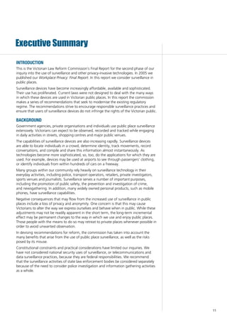11
Executive Summary
introduction
This is the Victorian Law Reform Commission’s Final Report for the second phase of our
inquiry into the use of surveillance and other privacy-invasive technologies. In 2005 we
published our Workplace Privacy: Final Report. In this report we consider surveillance in
public places.
Surveillance devices have become increasingly affordable, available and sophisticated.
Their use has proliferated. Current laws were not designed to deal with the many ways
in which these devices are used in Victorian public places. In this report the commission
makes a series of recommendations that seek to modernise the existing regulatory
regime. The recommendations strive to encourage responsible surveillance practices and
ensure that users of surveillance devices do not infringe the rights of the Victorian public.
background
Government agencies, private organisations and individuals use public place surveillance
extensively. Victorians can expect to be observed, recorded and tracked while engaging
in daily activities in streets, shopping centres and major public venues.
The capabilities of surveillance devices are also increasing rapidly. Surveillance devices
are able to locate individuals in a crowd, determine identity, track movements, record
conversations, and compile and share this information almost instantaneously. As
technologies become more sophisticated, so, too, do the applications for which they are
used. For example, devices may be used at airports to see through passengers’ clothing,
or identify individuals from within hundreds of cars on a freeway.
Many groups within our community rely heavily on surveillance technology in their
everyday activities, including police, transport operators, retailers, private investigators,
sports venues and journalists. Surveillance serves a number of important purposes,
including the promotion of public safety, the prevention and investigation of crime,
and newsgathering. In addition, many widely owned personal products, such as mobile
phones, have surveillance capabilities.
Negative consequences that may flow from the increased use of surveillance in public
places include a loss of privacy and anonymity. One concern is that this may cause
Victorians to alter the way we express ourselves and behave when in public. While these
adjustments may not be readily apparent in the short term, the long-term incremental
effect may be permanent changes to the way in which we use and enjoy public places.
Those people with the means to do so may retreat to private places whenever possible in
order to avoid unwanted observation.
In devising recommendations for reform, the commission has taken into account the
many benefits that arise from the use of public place surveillance, as well as the risks
posed by its misuse.
Constitutional constraints and practical considerations have limited our inquiries. We
have not considered national security uses of surveillance, or telecommunications and
data surveillance practices, because they are federal responsibilities. We recommend
that the surveillance activities of state law enforcement bodies be considered separately
because of the need to consider police investigation and information gathering activities
as a whole.
 
