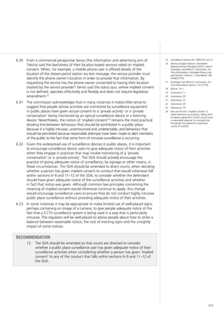 111
From a commercial perspective Sensis (the information and advertising arm of6.20	
Telstra) said the lawfulness of their location-based services relied on implied
consent. When, for example, a mobile phone user is offered details of the
location of the closest petrol station via text message, the service provider must
identify the phone owner’s location in order to provide that information. By
requesting the service has the phone owner consented to having their location
tracked by the service provider? Sensis said the status quo, where implied consent
is not defined, operates effectively and flexibly and does not require legislative
amendment.23
The commission acknowledges that in many instances it makes little sense to6.21	
suggest that people whose activities are monitored by surveillance equipment
in public places have given actual consent to a ‘private activity’ or a ‘private
conversation’ being monitored by an optical surveillance device or a listening
device. Nevertheless, the notion of ‘implied consent’24
remains the most practical
dividing line between behaviour that should be prohibited in a public place
because it is highly intrusive, unannounced and undetectable, and behaviour that
should be permitted because reasonable attempts have been made to alert members
of the public to the fact that some form of intrusive surveillance is occurring.
Given the widespread use of surveillance devices in public places, it is important6.22	
to encourage surveillance device users to give adequate notice of their activities
when they engage in practices that may involve monitoring of a ‘private
conversation’ or a ‘private activity’. The SDA should actively encourage the
practice of giving adequate notice of surveillance, by signage or other means, in
these circumstances. The SDA should be amended to direct courts, when deciding
whether a person has given implied consent to conduct that would otherwise fall
within sections 6–9 and 11–12 of the SDA, to consider whether the defendant
should have given adequate notice of the surveillance activities and whether
in fact that notice was given. Although common law principles concerning the
meaning of implied consent would otherwise continue to apply, this change
would encourage surveillance users to ensure they do not conduct highly intrusive
public place surveillance without providing adequate notice of their activities.
In some instances it may be appropriate to make limited use of well-placed signs,6.23	
perhaps containing an image of a camera, to give people adequate notice of the
fact that a CCTV surveillance system is being used in a way that is particularly
intrusive. The regulator will be well placed to advise people about how to strike a
balance between reasonable notice, the cost of erecting signs and the unsightly
impact of some notices.
recommendation
12.		 The SDA should be amended so that courts are directed to consider
whether a public place surveillance user has given adequate notice of their
surveillance activities when considering whether a person has given ‘implied
consent’ to any of the conduct that falls within sections 6–9 and 11–12 of
the SDA.
15	 Surveillance Devices Act 1999 (Vic) ss 6–9.
16	 Jeremy Douglas-Stewart, Annotated
National Privacy Principles (2007), cited in
Australian Law Reform Commission, For
Your Information: Australian Privacy Law
and Practice: Volume 1, Final Report 108
(2008) [19.9].
17	 Australian Law Reform Commission, For
Your Information above n 16 [19.59].
18	 Ibid rec 19–1.
19	 Submission 11.
20	 Submission 29.
21	 Submission 14.
22	 Submission 29.
23	 Submission 19.
24	 We use the term ‘implied consent’ to
mean behaviour by a person, falling short
of express agreement, which would cause
a reasonable observer to conclude that
the person has agreed to a particular
course of conduct.
 