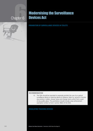 Victorian Law Reform Commission – Surveillance in Public Places: Final Report 18112
Chapter 6
6Modernising the Surveillance
Devices Act
prohibition of surveillance devices in toilets
At present, the SDA prohibits use of an optical surveillance device to monitor6.24	
‘private activity’—defined in the Act as an activity where parties may reasonably
expect that they may not be observed by someone else—without consent. The
explanatory memorandum to the Act suggests that the prohibition extends to
activities in toilet cubicles, shower areas and change rooms.25
There is, however, uncertainty about the reach of this prohibition because in6.25	
some instances a person would reasonably expect to be seen by others when
using communal facilities, such as in open showers and at urinals.26
Perhaps
because of the uncertainty about the reach of the current law, some fitness
centres have independently instituted policies to ban mobile telephones (which
may have camera devices) in such areas.27
The Victorian Privacy Commissioner has
queried whether the comment in the explanatory memorandum to the SDA is an
accurate description of the terms of the Act:
While courts can take note of the explanatory memoranda to statutes, courts
might be reluctant to impose criminal liability for conduct that does not clearly
fall within the terms of the Surveillance Devices Act, as currently drafted. It
may be better to state explicitly in the Surveillance Devices Act that private
activities do occur in certain public places and that invading the privacy of
persons in those places is prohibited, with serious penalties for breach.28
The commission is of the view that the SDA should be amended to include an6.26	
express prohibition on the use of all optical surveillance devices in toilet areas,
shower areas and change rooms. As with other prohibitions in the SDA, this
prohibition would not apply to law enforcement officers acting under warrant.
A prohibition of this nature appears to be in keeping with public expectations that6.27	
these are no go areas where all surveillance is regarded as unacceptable. This view
was strongly expressed in submissions and consultations.29
Further, many international
codes of practice and guidelines30
prohibit, or greatly restrict,31
surveillance in such areas.
This reform proposal reflects our recommendation in the Workplace Privacy report6.28	
that employers should be prohibited from using optical surveillance and listening
devices to monitor the activities of workers in toilets, change rooms, lactation
rooms and bathrooms.32
The Victorian parliament adopted that proposal in 2006
by inserting section 9B into the SDA.
recommendation
13.		 The SDA should be amended to expressly prohibit the use of an optical
surveillance device or listening device to observe, listen to, record or monitor
any activity in toilets, shower areas and change rooms which form a part
of any public place. This prohibition should include a law enforcement
exemption similar to that in section 9B(2) of the SDA.
regulating tracking devices
The use of tracking devices is regulated far more strictly under the SDA than the6.29	
use of optical surveillance or listening devices. It is unlawful to use a tracking device
without the consent of the person being tracked, unless one of the law enforcement
exceptions applies. In contrast, it is unlawful to use an optical surveillance or listening
device only when monitoring a private activity or a private conversation without
consent. Again, this is subject to the law enforcement exceptions.
 