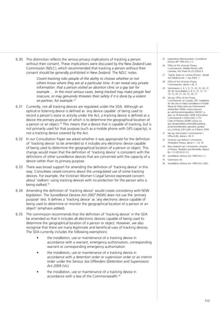 113
25	 Explanatory Memorandum, Surveillance
Devices Bill 1999 (Vic) cl 3.
26	 Office of the Victorian Privacy
Commissioner, Mobile Phones with
Cameras, Info Sheet 05.03 (2003) 4.
27	 ‘Tighter Rules on Camera Phones’, Herald
Sun (Melbourne), 1 July 2004, 1.
28	 Office of the Victorian Privacy
Commissioner, above n 26, 4.
29	 Submissions 2, 4, 5, 9, 13, 29, 33, 34, 37,
38, 40; Roundtables 2, 8, 9, 10, 12, 13,
14, 15, 20, 21, 24, 25, 26, 27.
30	 See eg, Office of the Privacy
Commissioner of Canada, OPC Guidelines
for the Use of Video Surveillance of Public
Places by Police and Law Enforcement
Authorities (2006) <www.privcom.
gc.ca/information/guide/vs_060301_e.
asp> at 18 November 2008; Information
Commissioner’s Office [UK], CCTV
Code of Practice (2008) <www.ico.
gov.uk/upload/documents/library/data_
protection/detailed_specialist_guides/
ico_cctvfinal_2301.pdf> at 4 March 2009.
31	 See eg, Information Commissioner’s
Office [UK], above n 30, 9.
32	 Victorian Law Reform Commission,
Workplace Privacy, above n 1 rec 30.
33	 New Zealand Law Commission, Invasion
of Privacy: Penalties and Remedies, Report
No 113 (2010) [3.51].
34	 Surveillance Devices Act 1999 (Vic) s 3.
35	 Submission 36.
36	 Surveillance Devices Act 1999 (Vic) s 8(2).
This distinction reflects the serious privacy implications of tracking a person6.30	
without their consent. These implications were discussed by the New Zealand Law
Commission (NZLC), which recommended that tracking a person without their
consent should be generally prohibited in New Zealand. The NZLC notes:
Covert tracking robs people of the ability to choose whether or not
others know where they are at a particular time. It can reveal very private
information: that a person visited an abortion clinic or a gay bar for
example … In the most serious cases, being tracked may make people feel
insecure, or may genuinely threaten their safety if it is done by a violent
ex-partner, for example.33
Currently, not all tracking devices are regulated under the SDA. Although an6.31	
optical or listening device is defined as ‘any device capable’ of being used to
record a person’s voice or activity under the Act, a tracking device is defined as a
device the primary purpose of which is to determine the geographical location of
a person or an object.34
This means that a device that is capable of tracking, but is
not primarily used for that purpose (such as a mobile phone with GPS capacity), is
not a tracking device covered by the Act.
In our Consultation Paper we asked whether it was appropriate for the definition6.32	
of ‘tracking device’ to be amended so it includes any electronic device capable
of being used to determine the geographical location of a person or object. This
change would mean that the definition of ‘tracking device’ is consistent with the
definitions of other surveillance devices that are concerned with the capacity of a
device rather than its primary purpose.
There was broad support for amending the definition of ‘tracking device’ in this6.33	
way. Consultees raised concerns about the unregulated use of some tracking
devices. For example, the Victorian Women’s Legal Service expressed concern
about ‘stalkers’ using tracking devices with no protection for the person who is
being stalked.35
Amending the definition of ‘tracking device’ would create consistency with NSW6.34	
legislation. The Surveillance Devices Act 2007 (NSW) does not use the ‘primary
purpose’ test. It defines a ‘tracking device’ as ‘any electronic device capable of
being used to determine or monitor the geographical location of a person or an
object’ (emphasis added).
The commission recommends that the definition of ‘tracking device’ in the SDA6.35	
be amended so that it includes all electronic devices capable of being used to
determine the geographical location of a person or object. However, we also
recognise that there are many legitimate and beneficial uses of tracking devices.
The SDA currently includes the following exemptions:
the installation, use or maintenance of a tracking device in•	
accordance with a warrant, emergency authorisation, corresponding
warrant or corresponding emergency authorisation
the installation, use or maintenance of a tracking device in•	
accordance with a detention order or supervision order or an interim
order under the Serious Sex Offenders (Detention and Supervision)
Act 2009 (Vic)
the installation, use or maintenance of a tracking device in•	
accordance with a law of the Commonwealth.36
 