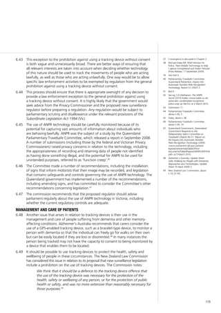 115
37	 Convergence is discussed in Chapter 2.
38	 Michael Daley MP, NSW Minister for
Police, ‘New Mobile Technology to Help
Capture Unregistered and Stolen Vehicles’
(Press Release, 17 September 2009).
39	 Site Visit 9.
40	 Parliamentary Travelsafe Committee,
Queensland Parliament, Inquiry into
Automatic Number Plate Recognition
Technology, Report 51 (2007) 2.
41	 Ibid 4.
42	 See eg, S A Mathieson, The ANPR
Secret (2010) Kable <www.kable.co.uk/
automatic-numberplate-recognition-
police-anpr-gc-feb10> at 3 March 2010.
43	 Submission 11.
44	 Parliamentary Travelsafe Committee,
above n 40, 5.
45	 Daley, above n 38.
46	 Parliamentary Travelsafe Committee,
above n 40, 14.
47	 Queensland Government, Queensland
Government Response to the
Parliamentary Select Committee on
Travelsafe’s Report No 51: Report on
the Inquiry into Automatic Number
Plate Recognition Technology (2009)
<www.parliament.qld.gov.au/view/
legislativeAssembly/tableOffice/
documents/TabledPapers/2009/5309T434.
pdf> at 9 March 2010.
48	 Alzheimer’s Australia, Update Sheet:
Safer Walking for People with Dementia:
Approaches and Technologies, Update
Sheet 16 (April 2009) 3.
49	 New Zealand Law Commission, above
n 33, [3.54].
This exception to the prohibition against using a tracking device without consent6.43	
is both vague and unnecessarily broad. There are better ways of ensuring that
all relevant interests are taken into account when deciding whether technology
of this nature should be used to track the movements of people who are acting
lawfully, as well as those who are acting unlawfully. One way would be to allow
specific law enforcement activities to be exempted by regulation from the general
prohibition against using a tracking device without consent.
This process should ensure that there is appropriate oversight of any decision to6.44	
provide a law enforcement exception to the general prohibition against using
a tracking device without consent. It is highly likely that the government would
seek advice from the Privacy Commissioner and the proposed new surveillance
regulator before preparing a regulation. Any regulation would be subject to
parliamentary scrutiny and disallowance under the relevant provisions of the
Subordinate Legislation Act 1994 (Vic).
The use of ANPR technology should be carefully monitored because of its6.45	
potential for capturing vast amounts of information about individuals who
are behaving lawfully. ANPR was the subject of a study by the Queensland
Parliamentary Travelsafe Committee, which released a report in September 2008.
A number of submissions (including those by the federal and Victorian Privacy
Commissioners) raised privacy concerns in relation to the technology, including
the appropriateness of recording and retaining data of people not identified
as having done something illegal, and the potential for ANPR to be used for
unintended purposes, referred to as ‘function creep’.46
The Committee made a number of recommendations, including the installation6.46	
of signs that inform motorists that their image may be recorded, and legislation
that contains safeguards and controls governing the use of ANPR technology. The
Queensland government has implemented a number of the recommendations,
including amending signs, and has committed to consider the Committee’s other
recommendations concerning legislation.47
The commission recommends that the proposed regulator should advise6.47	
parliament regularly about the use of ANPR technology in Victoria, including
whether the current regulatory controls are adequate.
management and care of patients
Another issue that arises in relation to tracking devices is their use in the6.48	
management and care of people suffering from dementia and other memory-
affecting conditions. Alzheimer’s Australia recommends that carers consider the
use of a GPS-enabled tracking device, such as a bracelet-type device, to monitor a
person with dementia so that the individual can freely go for walks on their own
but can be easily located if they are lost or disoriented.48
In many instances the
person being tracked may not have the capacity to consent to being monitored by
a device that enables them to be located.
It should be possible to use tracking devices to protect the health, safety and6.49	
wellbeing of people in these circumstances. The New Zealand Law Commission
has considered this issue in relation to its proposal that new surveillance legislation
include a prohibition on the use of tracking devices. The Commission notes:
We think that it should be a defence to the tracking device offence that
the use of the tracking device was necessary for the protection of the
health, safety or wellbeing of any person, or for the protection of public
health or safety, and was no more extensive than reasonably necessary for
those purposes.49
 