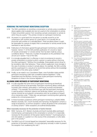 117
50	 Ibid.
51	 Guardianship and Administration Act
1986 (Vic) s 37.
52	 Section 6 of the SDA prohibits a person
using a listening device to monitor a
private conversation to which the person
is not a party. Section 7 contains a similar
prohibition on the use of an optical
surveillance device.
53	 Surveillance Devices Act 2001 (Vic)
s 11(1).
54	 Note that a person’s conversation might
also be secretly recorded by an individual
acting for the police. Specifically, the SDA
allows a law enforcement officer, without
a warrant, to use a listening device to
monitor or record a private conversation
to which he or she is not a party if at least
one party to the conversation consents,
and where the officer is acting in the
course of his or her duty and believes the
recording is needed to protect the safety
of any person: Surveillance Devices Act
2001 (Vic) s 6(2)(c).
55	 This is what was found to have occurred
in Giller v Procopets (2008) 40 Fam LR
378; [2008] VSCA 236.
56	 Victorian Law Reform Commission,
Surveillance in Public Places, Consultation
Paper No 7 (2009) [6.134]; and see
Surveillance Devices Act 2007 (NSW)
s 7(1)(b); Listening Devices Act 1992
(ACT) s 4(1)(b); Surveillance Devices Act
1998 (WA) s 5(1)(b); Listening Devices Act
1991 (Tas) s 5(1)(b); and Listening and
Surveillance Devices Act 1972 (SA) s 4.
57	 Surveillance Devices Act 1999 (Vic) s 6(1);
Invasion of Privacy Act 1971 (Qld) s 43(1)
(a); Surveillance Devices Act 2007 (NT)
s 11(1a).
58	 Australian Law Reform Commission,
Privacy, Report No 22 (1983) [1129].
59	 Submission 4.
60	 Submission 11.
61	 Surveillance Devices Act 2007 (NSW)
s 7(3)(a); Surveillance Devices Act 1998
(WA) ss 5(3)(c), 6(3)(a); Listening Devices
Act 1992 (ACT) s 4(3)(a); Listening Devices
Act 1991 (Tas) s 5(3)(a).
62	 Surveillance Devices Act 2007 (NSW)
s 7(3)(b)(i); Listening Devices Act 1991
(Tas) s 5(3)(b)(i); Listening Devices Act
1992 (ACT) s 4(3)(b)(i); Surveillance
Devices Act 1998 (WA) ss 5(3)(c), 6(3)
(iii); Listening and Surveillance Devices Act
1972 (SA) s 7(1)(b).
63	 See eg, Surveillance Devices Act 1998
(WA) s 3 (‘principal party’).
64	 Sepulveda v R (2006) 167 A Crim R 108;
[2006] NSWCCA 379.
removing the participant monitoring exception
The SDA’s prohibition on recording a conversation or activity using a surveillance6.54	
device applies only to people who are not a party to the conversation or activity.
It does not prohibit a person from recording a private conversation or activity to
which they are a party.52
This activity is known as ‘participant monitoring’.
At present it is quite lawful for one person to secretly record his or her6.55	
conversation with another person on a park bench, or to secretly film an
encounter with another on a secluded beach. These are places where it might
be reasonable for a person to expect that a conversation or activity would not be
overheard or seen by others.
Publication of information gained through participant monitoring is unlawful6.56	
however. Section 11 of the SDA prohibits publication of a record or report
of ‘private conversation’ or ‘private activity’ that has been made by using a
surveillance device.53
There are a number of exceptions to this prohibition that
are set out in section 11(2) of the SDA.
It is strongly arguable that it is offensive in most circumstances to record a6.57	
private conversation or activity to which a person is a party without informing
the other participants.54
Without this knowledge, those people cannot refuse to
be recorded or alter their behaviour. These concerns apply even more strongly in
the case of activities or conduct in private places. For example, the SDA currently
permits a participant in a sexual act to record that activity without the knowledge
and consent of the other party involved.55
Finally, as we noted in our Consultation Paper, most Australian states prohibit6.58	
participant monitoring under their surveillance devices legislation.56
Only
Queensland and the Northern Territory have similar participant monitoring
exceptions to those in the Victorian legislation.57
allowing some instances of participant monitoring
It is also arguable6.59	 that some forms of participant monitoring are beneficial
and should continue to be permitted. Participant monitoring allows individuals
to protect their interests, particularly in ‘commercial, business and domestic
contexts’.58
For example, the commission was told that participant monitoring
is used by parties in domestic violence and family law matters, such as when a
woman records her ex-husband’s conversations with her as evidence of breach
of an intervention order.59
Police also use participant monitoring when gathering
evidence for criminal prosecutions.60
In those Australian jurisdictions where participant monitoring is unlawful (NSW,6.60	
Western Australia, ACT, South Australia and Tasmania), the legislation contains a
range of exceptions. A common exception is where all parties to the conversation
or activity consent.61
Other exceptions are outlined directly below.
When reasonably necessary for the protection of lawful interests
NSW, Tasmania, ACT, Western Australia and South Australia allow participant6.61	
monitoring by a principal party to the conversation or activity if it is reasonably
necessary for the protection of that party’s lawful interests.62
A principal party is
one who speaks or is spoken to in the course of the conversation, or who takes
part in the activity.63
The NSW Court of Criminal Appeal has interpreted ‘reasonably necessary for the6.62	
protection of the lawful interests’ of a principal party narrowly in order to prevent
the exception from swallowing the rule.64
 