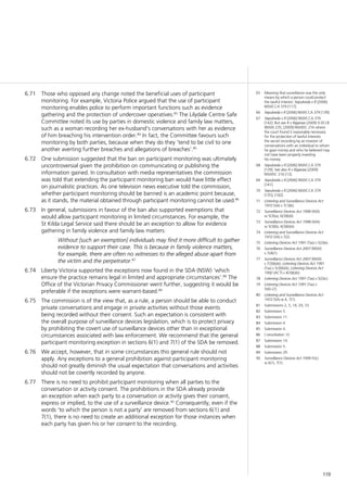 119
Those who opposed any change noted the beneficial uses of participant6.71	
monitoring. For example, Victoria Police argued that the use of participant
monitoring enables police to perform important functions such as evidence
gathering and the protection of undercover operatives.83
The Lilydale Centre Safe
Committee noted its use by parties in domestic violence and family law matters,
such as a woman recording her ex-husband’s conversations with her as evidence
of him breaching his intervention order.84
In fact, the Committee favours such
monitoring by both parties, because when they do they ‘tend to be civil to one
another averting further breaches and allegations of breaches’.85
One submission suggested that the ban on participant monitoring was ultimately6.72	
uncontroversial given the prohibition on communicating or publishing the
information gained. In consultation with media representatives the commission
was told that extending the participant monitoring ban would have little effect
on journalistic practices. As one television news executive told the commission,
whether participant monitoring should be banned is an academic point because,
as it stands, the material obtained through participant monitoring cannot be used.86
In general, submissions in favour of the ban also supported exemptions that6.73	
would allow participant monitoring in limited circumstances. For example, the
St Kilda Legal Service said there should be an exception to allow for evidence
gathering in family violence and family law matters:
Without [such an exemption] individuals may find it more difficult to gather
evidence to support their case. This is because in family violence matters,
for example, there are often no witnesses to the alleged abuse apart from
the victim and the perpetrator.87
Liberty Victoria supported the exceptions now found in the SDA (NSW) ‘which6.74	
ensure the practice remains legal in limited and appropriate circumstances’.88
The
Office of the Victorian Privacy Commissioner went further, suggesting it would be
preferable if the exceptions were warrant-based.89
The commission is of the view that, as a rule, a person should be able to conduct6.75	
private conversations and engage in private activities without those events
being recorded without their consent. Such an expectation is consistent with
the overall purpose of surveillance devices legislation, which is to protect privacy
by prohibiting the covert use of surveillance devices other than in exceptional
circumstances associated with law enforcement. We recommend that the general
participant monitoring exception in sections 6(1) and 7(1) of the SDA be removed.
We accept, however, that in some circumstances this general rule should not6.76	
apply. Any exceptions to a general prohibition against participant monitoring
should not greatly diminish the usual expectation that conversations and activities
should not be covertly recorded by anyone.
There is no need to prohibit participant monitoring when all parties to the6.77	
conversation or activity consent. The prohibitions in the SDA already provide
an exception when each party to a conversation or activity gives their consent,
express or implied, to the use of a surveillance device.90
Consequently, even if the
words ‘to which the person is not a party’ are removed from sections 6(1) and
7(1), there is no need to create an additional exception for those instances when
each party has given his or her consent to the recording.
65	 Meaning that surveillance was the only
means by which a person could protect
the lawful interest: Sepulveda v R [2006]
NSWCCA 379 [117].
66	 Sepulveda v R [2006] NSWCCA 379 [139].
67	 Sepulveda v R [2006] NSWCCA 379
[142]. But see R v Riganias (2009) 9 DCLR
(NSW) 235; [2009] NSWDC 216 where
the court found it reasonably necessary
for the protection of lawful interests
the secret recording by an investor of
conversations with an individual to whom
he gave money and who he believed may
not have been properly investing
his money.
68	 Sepulveda v R [2006] NSWCCA 379
[139]. See also R v Riganias [2009]
NSWDC 216 [13].
69	 Sepulveda v R [2006] NSWCCA 379
[141].
70	 Sepulveda v R [2006] NSWCCA 379
[135], [142].
71	 Listening and Surveillance Devices Act
1972 (SA) s 7(1)(b).
72	 Surveillance Devices Act 1998 (WA)
ss 5(3)(a), 6(3)(b)(i).
73	 Surveillance Devices Act 1998 (WA)
ss 5(3)(b), 6(3)(b)(ii).
74	 Listening and Surveillance Devices Act
1972 (SA) s 7(2).
75	 Listening Devices Act 1991 (Tas) s 5(2)(e).
76	 Surveillance Devices Act 2007 (NSW)
s 7(4)(1).
77	 Surveillance Devices Act 2007 (NSW)
s 7(3)(b)(ii); Listening Devices Act 1991
(Tas) s 5(3)(b)(ii); Listening Devices Act
1992 (ACT) s 4(3)(b)(ii).
78	 Listening Devices Act 1991 (Tas) s 5(2)(c).
79	 Listening Devices Act 1991 (Tas) s
5(4)–(7).
80	 Listening and Surveillance Devices Act
1972 (SA) ss 4, 7(1).
81	 Submissions 2, 5, 14, 29, 33.
82	 Submission 5.
83	 Submission 11.
84	 Submission 4.
85	 Submission 4.
86	 Consultation 12.
87	 Submission 14.
88	 Submission 5.
89	 Submission 29.
90	 Surveillance Devices Act 1999 (Vic)
ss 6(1), 7(1).
 