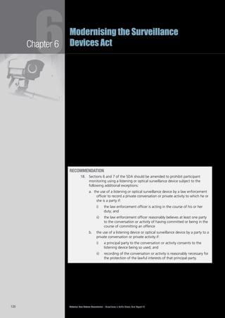 Victorian Law Reform Commission – Surveillance in Public Places: Final Report 18120
Chapter 6
6Modernising the Surveillance
Devices Act
Participant monitoring by a principal party to a conversation should be possible6.78	
where it is reasonably necessary for the protection of that party’s lawful interests.
This exception should not be too broad. For example, we do not favour the
exception recently suggested by the New Zealand Law Commission, which would
permit non-consensual recording of a conversation to keep a more accurate
record than memory could provide.91
Although we favour a narrow view of the ‘lawful interests’ exception, we6.79	
suggest that it should not be as narrow as the one suggested by the NSW Court
of Criminal Appeal. We favour an interpretation that allows for participant
monitoring for evidentiary purposes, as suggested in a number of the submissions
we discussed above.
Similarly, although we support allowing participant monitoring by law6.80	
enforcement officers in the course of their duties and without a warrant, we
favour limiting the exception to situations in which an officer reasonably suspects
the person being recorded has committed an offence or is doing so.
We have not proposed the exception found in legislation elsewhere that permits6.81	
a person to engage in covert participant monitoring when the recording is made
without the purpose of sharing the material with others. In these circumstances
it is still possible that recordings made by a party to a conversation or activity
may fall into the hands of third parties. We have also chosen not to recommend
a broad public interest exception because its scope is too uncertain for use in a
regime that contains criminal sanctions.
Recommendation
18.		 Sections 6 and 7 of the SDA should be amended to prohibit participant
monitoring using a listening or optical surveillance device subject to the
following additional exceptions:
the use of a listening or optical surveillance device by a law enforcementa.	
officer to record a private conversation or private activity to which he or
she is a party if:
the law enforcement officer is acting in the course of his or heri)	
duty; and
the law enforcement officer reasonably believes at least one partyii)	
to the conversation or activity of having committed or being in the
course of committing an offence
	 the use of a listening device or optical surveillance device by a party to ab.	
private conversation or private activity if:
a principal party to the conversation or activity consents to thei)	
listening device being so used; and
recording of the conversation or activity is reasonably necessary forii)	
the protection of the lawful interests of that principal party.
 