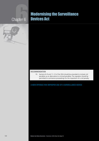 Victorian Law Reform Commission – Surveillance in Public Places: Final Report 18122
Chapter 6
6Modernising the Surveillance
Devices Act
There was broad support for the introduction of a civil penalty regime among6.90	
submissions to the commission. The Victorian Privacy Commissioner argued
that one reason the current criminal regime was ineffective was due to an
inherent conflict of interest: the police who prosecute illegal uses of surveillance
devices also have an interest in obtaining footage from third parties to assist
their investigations.111
The Federation of Community Legal Centres supported civil penalties but also6.91	
promoted an educational approach.112
Victoria Police noted they seek ‘protection
from liability for police officers acting for a lawful purpose in the course of their
duties’.113
The commission believes that a greater range of regulatory measures should be6.92	
available to control the use of surveillance in Victoria.
In our Consultation Paper we noted it may be appropriate to retain criminal6.93	
penalties in the SDA if a civil penalties regime is introduced. The introduction of
civil penalties should not restrict police from pursuing criminal prosecutions under
the existing provisions of the SDA, or for surveillance-related offences in other
Acts. This includes those dealing with stalking,114
indecent, offensive or insulting
behaviour115
and ‘upskirting’.116
A number of federal regulators, including the
ACCC117
, ASIC118
and the EPA, have the power to bring civil penalty proceedings
when criminal prosecutions are also available.119
Recommendation
19.		 Sections 6–9 and 11–12 of the SDA should be amended to include civil
penalties as an alternative to criminal penalties. The regulator should be
permitted to commence proceedings for the imposition of a civil penalty.
a new offence for improper use of a surveillance device
The SDA currently regulates the use of four types of devices: listening devices,6.94	
optical surveillance devices, tracking devices and data surveillance devices.120
The
commission has recommended changes to modernise these provisions and to
fill gaps that have become apparent over time. In addition, we have considered
whether the SDA should be amended to include a new offence that would
prohibit offensive surveillance practices regardless of the type of device actually
used. The primary purpose of such a new offence would be to send a clear
message to the community that various forms of behaviour with a surveillance
device are unacceptable.
A number of submissions noted the desirability of ensuring the SDA is sufficiently6.95	
flexible to cover new and emerging uses of surveillance.121
Although the
commission agrees with these views, it is difficult to prohibit particular uses
of unknown devices with the precision necessary for a criminal offence. The
commission has concluded, however, that there is merit in introducing a new
offence which prohibits unacceptable behaviour with a surveillance device.
 