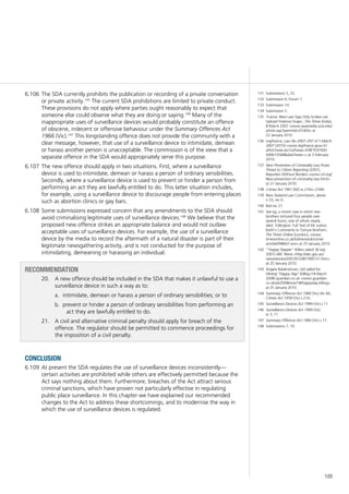 125
The SDA currently prohibits the publication or recording of a private conversation6.106	
or private activity.145
The current SDA prohibitions are limited to private conduct.
These provisions do not apply where parties ought reasonably to expect that
someone else could observe what they are doing or saying.146
Many of the
inappropriate uses of surveillance devices would probably constitute an offence
of obscene, indecent or offensive behaviour under the Summary Offences Act
1966 (Vic).147
This longstanding offence does not provide the community with a
clear message, however, that use of a surveillance device to intimidate, demean
or harass another person is unacceptable. The commission is of the view that a
separate offence in the SDA would appropriately serve this purpose.
The new offence should apply in two situations. First, where a surveillance6.107	
device is used to intimidate, demean or harass a person of ordinary sensibilities.
Secondly, where a surveillance device is used to prevent or hinder a person from
performing an act they are lawfully entitled to do. This latter situation includes,
for example, using a surveillance device to discourage people from entering places
such as abortion clinics or gay bars.
Some submissions expressed concern that any amendments to the SDA should6.108	
avoid criminalising legitimate uses of surveillance devices.148
We believe that the
proposed new offence strikes an appropriate balance and would not outlaw
acceptable uses of surveillance devices. For example, the use of a surveillance
device by the media to record the aftermath of a natural disaster is part of their
legitimate newsgathering activity, and is not conducted for the purpose of
intimidating, demeaning or harassing an individual.
Recommendation
20.		 A new offence should be included in the SDA that makes it unlawful to use a
surveillance device in such a way as to:
intimidate, demean or harass a person of ordinary sensibilities; or toa.	
prevent or hinder a person of ordinary sensibilities from performing anb.	
act they are lawfully entitled to do.
21.		 A civil and alternative criminal penalty should apply for breach of the
offence. The regulator should be permitted to commence proceedings for
the imposition of a civil penalty.
conclusion
At present the SDA regulates the use of surveillance devices inconsistently—6.109	
certain activities are prohibited while others are effectively permitted because the
Act says nothing about them. Furthermore, breaches of the Act attract serious
criminal sanctions, which have proven not particularly effective in regulating
public place surveillance. In this chapter we have explained our recommended
changes to the Act to address these shortcomings, and to modernise the way in
which the use of surveillance devices is regulated.
131	 Submissions 5, 33.
132	 Submission 6; Forum 1.
133	 Submission 14.
134	 Submission 5.
135	 ‘France: New Law Says Only Scribes can
Upload Violence Snaps’, The Times (India),
8 March 2007 <www.asiamedia.ucla.edu/
article.asp?parentid=65364> at
22 January 2010.
136	 Legifrance, Law No 2007–297 of 5 March
2007 (2010) <www.legifrance.gouv.fr/
affichTexte.do?cidTexte=JORFTEXT000
000615568&dateTexte=> at 3 February
2010.
137	 New Prevention of Criminality Law Poses
Threat to Citizen Reporting (2007),
Reporters Without Borders <www.rsf.org/
New-prevention-of-criminality-law.html>
at 27 January 2010.
138	 Crimes Act 1961 (NZ) ss 216G–216N.
139	 New Zealand Law Commission, above
n 33, rec 6.
140	 Ibid rec 21.
141	 See eg, a recent case in which two
brothers tortured four people over
several hours, one of whom nearly
died. ‘Edlington: Full Text of Mr Justice
Keith’s Comments to Torture Brothers’,
The Times Online (London), <www.
timesonline.co.uk/tol/news/uk/crime/
article6998667.ece> at 25 January 2010.
142	 ‘“Happy Slapper” Killers Jailed’ (8 July
2007) ABC News <http://abc.gov.au/
news/stories/2007/07/28/1990731.htm>
at 25 January 2010.
143	 Angela Balakrishnan, Girl Jailed for
Filming “Happy Slap” Killing (18 March
2008) guardian.co.uk <www.guardian.
co.uk/uk/2008/mar/18/happyslap.killing>
at 25 January 2010.
144	 Summary Offences Act 1966 (Vic) div 4A;
Crimes Act 1958 (Vic) s 21A.
145	 Surveillance Devices Act 1999 (Vic) s 11.
146	 Surveillance Devices Act 1999 (Vic)
ss 3, 11.
147	 Summary Offences Act 1966 (Vic) s 17.
148	 Submissions 7, 19.
 