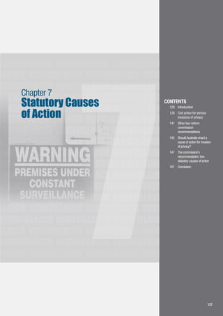 LLANCE SURVEILLANCE SURVEILLANCE SURVEILLANCE
SURVEILLANCE SURVEILLANCE SURVEILLANCE
SURVEILLANCE SURVEILLANCE SURVEILLANCE
LLANCE SURVEILLANCE SURVEILLANCE SURVEILLANCE
SURVEILLANCE SURVEILLANCE SURVEILLANCE
LLANCE SURVEILLANCE SURVEILLANCE SURVEILLANCE
SURVEILLANCE SURVEILLANCE SURVEILLANCE
LLANCE SURVEILLANCE SURVEILLANCE SURVEILLANCE
SURVEILLANCE SURVEILLANCE SURVEILLANCE
LLANCE SURVEILLANCE SURVEILLANCE SURVEILLANCE
SURVEILLANCE SURVEILLANCE SURVEILLANCE
LLANCE SURVEILLANCE SURVEILLANCE SURVEILLANCE
SURVEILLANCE SURVEILLANCE SURVEILLANCE
LLANCE SURVEILLANCE SURVEILLANCE SURVEILLANCE
SURVEILLANCE SURVEILLANCE SURVEILLANCE
LLANCE SURVEILLANCE SURVEILLANCE SURVEILLANCE
SURVEILLANCE SURVEILLANCE SURVEILLANCE
LLANCE SURVEILLANCE SURVEILLANCE SURVEILLANCE
7
Statutory Causes
of Action
Chapter 7
127
CONTENTS
128		 Introduction
128		 Civil action for serious 	
	 invasions of privacy
141		 Other law reform 		
	 commission 	 	
	 recommendations
145		 ShouldAustralia enact a 	
	 cause of action for invasion 	
	 of privacy?
147		 The commission’s
	 recommendation:two 	
	 statutory causes of action
167		 Conclusion
 