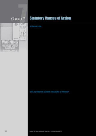 Victorian Law Reform Commission – Surveillance in Public Places: Final Report 18128
Chapter 7
7Statutory Causes of Action
introduction
One of the options discussed in our Consultation Paper is a statutory cause of7.1	
action1
for a serious invasion of privacy. In the interests of national consistency,
we suggested that the cause of action for a serious invasion of privacy
recommended by the Australian Law Reform Commission (ALRC) in 2008 could
be used as the model for any new Victorian law.2
The ALRC recommended that its proposed cause of action be included in7.2	
Commonwealth legislation.3
Any such legislation would probably remove
Victoria’s ability to enact a similar cause of action because of constitutional
restrictions.4
However, as the Commonwealth may not implement the ALRC’s
recommendation, or may take some time to do so,5
Victoria is still in a position to
provide leadership in this area.
Since the release of the ALRC report, the NSW Law Reform Commission7.3	
(NSWLRC) has recommended a different version of a statutory cause of action
for invasion of privacy.6
Consequently, national harmony in this field may be a
long-term goal.
This chapter begins with a summary of the relevant law in Australia and other7.4	
comparable jurisdictions. We then discuss the views of those who made
submissions about our Consultation Paper proposal. The Consultation Paper
proposal attracted support and opposition. Some supporters also suggested
different causes of action to that proposed by the ALRC.
We recommend the introduction of two statutory causes of action for serious7.5	
invasions of privacy: the first dealing with misuse of private information, the
second with intrusion upon seclusion. Although our focus is an appropriate legal
response to the misuse of surveillance in public places, these new causes of action
would not necessarily be limited to conduct that occurred in a public place or that
involved the use of a surveillance device. We have drawn upon the work of the
ALRC and the NSWLRC when devising these causes of action.
Our recommendations deal with the legal characterisation of these causes of7.6	
action, their elements, the defences, the remedies, the people granted rights by
the law, the limitations period, and the tribunal that should hear these cases.
civil action for serious invasions of privacy
the law in australia
The right of a person to take civil action for a serious invasion of privacy by7.7	
use of a surveillance device in a public place is unclear. There are no relevant
statutory causes of action for invasion of privacy in any Australian jurisdiction.7
No
appellate court has acknowledged the existence of a common law tort of invasion
of privacy.8
The availability of general law causes of action, such as a claim for
breach of confidence, which has been used in other countries9
to seek redress for
a serious invasion of privacy in a public place, is untested.10
The common law regulates some surveillance activities, but does so indirectly7.8	
when protecting other interests, most particularly those in property. The interest
most directly and immediately affected by surveillance activities—privacy—has not
received much attention from the common law. Danuta Mendelson has written:
Our right to privacy is relatively modern, and has received scant protection
at common law. However, as society ascribes to it more value, it is possible
either that a new tort protecting privacy will be recognised or that existing
torts will be expanded to encompass aspects of the right to privacy.11
 