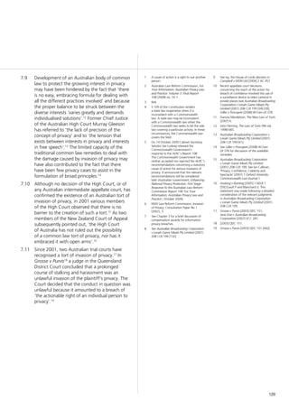 129
Development of an Australian body of common7.9	
law to protect the growing interest in privacy
may have been hindered by the fact that ‘there
is no easy, embracing formula for dealing with
all the different practices involved’ and because
the proper balance to be struck between the
diverse interests ‘varies greatly and demands
individualised solutions’.12
Former Chief Justice
of the Australian High Court Murray Gleeson
has referred to ‘the lack of precision of the
concept of privacy’ and to ‘the tension that
exists between interests in privacy and interests
in free speech’.13
The limited capacity of the
traditional common law remedies to deal with
the damage caused by invasion of privacy may
have also contributed to the fact that there
have been few privacy cases to assist in the
formulation of broad principles.14
Although no decision of the High Court, or of7.10	
any Australian intermediate appellate court, has
confirmed the existence of an Australian tort of
invasion of privacy, in 2001 various members
of the High Court observed that there is no
barrier to the creation of such a tort.15
As two
members of the New Zealand Court of Appeal
subsequently pointed out, ‘the High Court
of Australia has not ruled out the possibility
of a common law tort of privacy, nor has it
embraced it with open arms’.16
Since 2001, two Australian trial courts have7.11	
recognised a tort of invasion of privacy.17
In
Grosse v Purvis18
a judge in the Queensland
District Court concluded that a prolonged
course of stalking and harassment was an
unlawful invasion of the plaintiff’s privacy. The
Court decided that the conduct in question was
unlawful because it amounted to a breach of
‘the actionable right of an individual person to
privacy’.19
1	 A cause of action is a right to sue another
person.
2	 Australian Law Reform Commission, For
Your Information: Australian Privacy Law
and Practice: Volume 3: Final Report
108 (2008) rec 74–1.
3	 Ibid.
4	 S 109 of the Constitution renders
a state law inoperative when it is
inconsistent with a Commonwealth
law. A state law may be inconsistent
with a Commonwealth law when the
Commonwealth law seeks to be the sole
law covering a particular activity. In these
circumstances, the Commonwealth law
covers the field.
5	 On 14 October 2009 Cabinet Secretary
Senator Joe Ludwig released the
Commonwealth Government’s
response to the ALRC’s Report 108.
The Commonwealth Government has
neither accepted nor rejected the ALRC’s
recommendations concerning a statutory
cause of action for serious invasions of
privacy. It announced that the relevant
recommendations will be considered
later (Australian Government, Enhancing
National Privacy Protection: First Stage
Response to the Australian Law Reform
Commission Report 108 ‘For Your
Information: Australian Privacy Law and
Practice’, October 2009).
6	 NSW Law Reform Commission, Invasion
of Privacy, Consultation Paper No 1
(2007), 3.
7	 See Chapter 3 for a brief discussion of
compensation awards for information
privacy breaches.
8	 See Australian Broadcasting Corporation
v Lenah Game Meats Pty Limited (2001)
208 CLR 199 [132].
9	 See eg, the House of Lords decision in
Campbell v MGN Ltd [2004] 2 AC 457.
10	 Recent appellate court decisions
concerning the reach of the action for
breach of confidence involved the use of
a surveillance device (a video camera) in
private places (see Australian Broadcasting
Corporation v Lenah Game Meats Pty
Limited (2001) 208 CLR 199 [34]-[39];
Giller v Procopets [2008] 40 Fam LR 378.
11	 Danuta Mendelson, The New Law of Torts
(2007) 6.
12	 John Fleming, The Law of Torts (9th ed,
1998) 665.
13	 Australian Broadcasting Corporation v
Lenah Game Meats Pty Limited (2001)
208 CLR 199 [41].
14	 See Giller v Procopets [2008] 40 Fam
LR 378 for discussion of the available
remedies.
15	 Australian Broadcasting Corporation
v Lenah Game Meats Pty Limited
(2001) 208 CLR 199. See Ian Callinan,
‘Privacy, Confidence, Celebrity and
Spectacle’ (2007) 7 Oxford University
Commonwealth Law Journal 1.
16	 Hosking v Runting [2005] 1 NZLR 1
[59] (Gault P and Blanchard J). This
statement was made following a detailed
consideration of the relevant judgments
in Australian Broadcasting Corporation
v Lenah Game Meats Pty Limited (2001)
208 CLR 199.
17	 Grosse v Purvis [2003] QDC 151;
Jane Doe v Australian Broadcasting
Corporation [2007] VCC 281.
18	 [2003] QDC 151.
19	 Grosse v Purvis [2003] QDC 151 [442].
 