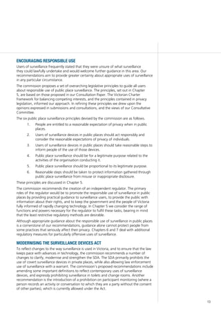 13
encouraging responsible use
Users of surveillance frequently stated that they were unsure of what surveillance
they could lawfully undertake and would welcome further guidance in this area. Our
recommendations aim to provide greater certainty about appropriate uses of surveillance
in any particular circumstance.
The commission proposes a set of overarching legislative principles to guide all users
about responsible use of public place surveillance. The principles, set out in Chapter
5, are based on those proposed in our Consultation Paper. The Victorian Charter
framework for balancing competing interests, and the principles contained in privacy
legislation, informed our approach. In refining these principles we drew upon the
opinions expressed in submissions and consultations, and the views of our Consultative
Committee.
The six public place surveillance principles devised by the commission are as follows.
1.		 People are entitled to a reasonable expectation of privacy when in public
places.
2.		 Users of surveillance devices in public places should act responsibly and
consider the reasonable expectations of privacy of individuals.
3.		 Users of surveillance devices in public places should take reasonable steps to
inform people of the use of those devices.
4.		 Public place surveillance should be for a legitimate purpose related to the
activities of the organisation conducting it.
5.		 Public place surveillance should be proportional to its legitimate purpose.
6.		 Reasonable steps should be taken to protect information gathered through
public place surveillance from misuse or inappropriate disclosure.
These principles are discussed in Chapter 5.
The commission recommends the creation of an independent regulator. The primary
roles of the regulator would be to promote the responsible use of surveillance in public
places by providing practical guidance to surveillance users, to provide the public with
information about their rights, and to keep the government and the people of Victoria
fully informed of rapidly changing technology. In Chapter 5 we consider the range of
functions and powers necessary for the regulator to fulfil these tasks, bearing in mind
that the least restrictive regulatory methods are desirable.
Although appropriate guidance about the responsible use of surveillance in public places
is a cornerstone of our recommendations, guidance alone cannot protect people from
some practices that seriously affect their privacy. Chapters 6 and 7 deal with additional
regulatory measures for particularly offensive uses of surveillance.
modernising the surveillance devices act
To reflect changes to the way surveillance is used in Victoria, and to ensure that the law
keeps pace with advances in technology, the commission recommends a number of
changes to clarify, modernise and strengthen the SDA. The SDA primarily prohibits the
use of covert surveillance devices in private places, while also allowing law enforcement
use of surveillance with a warrant. The commission’s proposed recommendations include
amending some important definitions to reflect contemporary uses of surveillance
devices, and expressly prohibiting surveillance in toilets and change rooms. Another
recommendation is the introduction of a prohibition on participant monitoring (where a
person records an activity or conversation to which they are a party without the consent
of other parties), which is currently allowed under the Act.
 