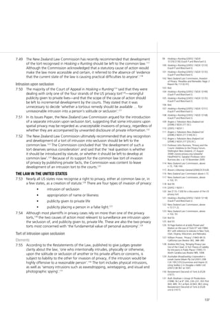 137
The New Zealand Law Commission has recently recommended that development7.49	
of the tort recognised in Hosking v Runting should be left to the common law.117
Although the Commission acknowledged that a statutory cause of action would
make the law more accessible and certain, it referred to the absence of ‘evidence
that the current state of the law is causing practical difficulties to anyone’.118
Intrusion upon seclusion
The majority of the Court of Appeal in7.50	 Hosking v Runting119
said that they were
dealing with only one of the four strands of the US privacy tort120
—wrongful
publicity given to private lives—and that the scope of the cause of action should
be left to incremental development by the courts. They stated that it was
unnecessary to decide ‘whether a tortious remedy should be available … for
unreasonable intrusion into a person’s solitude or seclusion’.121
In its Issues Paper, the New Zealand Law Commission argued for the introduction7.51	
of a separate intrusion upon seclusion tort, suggesting that some intrusions upon
spatial privacy may be regarded as unacceptable invasions of privacy, regardless of
whether they are accompanied by unwanted disclosure of private information.122
The New Zealand Law Commission ultimately recommended that any recognition7.52	
and development of a tort of intrusion into seclusion should be left to the
common law.123
The Commission concluded that ‘the development of such a
tort deserves serious consideration’ and said that the ‘real question is whether
it should be introduced by statute, or whether it should be left to develop at
common law’.124
Because of its support for the common law tort of invasion
of privacy by publishing private facts, the Commission was content to leave
development of an intrusion tort to the courts.125
the law in the united states
Nearly all US states now recognise a right to privacy, either at common law or, in7.53	
a few states, as a creation of statute.126
There are four types of invasion of privacy:
intrusion of seclusion•	
appropriation of name or likeness•	
publicity given to private life•	
publicity placing a person in a false light.•	 127
Although most plaintiffs in privacy cases rely on more than one of the privacy7.54	
torts,128
the two causes of action most relevant to surveillance are intrusion upon
the seclusion of, and publicity given to, private life. These are also the two privacy
torts most concerned with ‘the fundamental value of personal autonomy’.129
Tort of intrusion upon seclusion
Elements
According to the Restatements of the Law, published to give judges greater7.55	
clarity about the law, ‘one who intentionally intrudes, physically or otherwise,
upon the solitude or seclusion of another or his private affairs or concerns, is
subject to liability to the other for invasion of privacy, if the intrusion would be
highly offensive to a reasonable person’.130
The tort includes physical intrusions,
as well as ‘sensory intrusions such as eavesdropping, wiretapping, and visual and
photographic spying’.131
99	 Hosking v Runting [2005] 1 NZLR
1[129]–[130] (Gault P and Blanchard J).
100	 Hosking v Runting [2005] 1 NZLR 1[133]
(Gault P and Blanchard J).
101	 Hosking v Runting [2005] 1 NZLR 1[135]
(Gault P and Blanchard J).
102	 New Zealand Law Commission, Invasion
of Privacy: Penalties and Remedies Stage 3
Report No 113 [6.91].
103	 Ibid.
104	 Hosking v Runting [2005] 1 NZLR 1[149]
(Gault P and Blanchard J).
105	 Hosking v Runting [2005] 1 NZLR 1[135]
(Gault P and Blanchard J).
106	 Ibid.
107	 Hosking v Runting [2005] 1 NZLR 1[151]
(Gault P and Blanchard J).
108	 Hosking v Runting [2005] 1 NZLR 1[158]
(Gault P and Blanchard J).
109	 Rogers v Television New Zealand Ltd
[2008] 2 NZLR 277 (SC).
110	 [2005] 1 NZLR 1.
111	 Rogers v Television New Zealand Ltd
[2008] 2 NZLR 277 [144] (SC).
112	 Rogers v Television New Zealand Ltd
[2008] 2 NZLR 277 [25] (SC).
113	 Professor John Burrows, ‘Privacy and the
Courts’ (Address to the Privacy Forum,
Wellington New Zealand, 27 August
2008) <www.privacy.org.nz/assets/
Files/PAW/10.-Speaker-Professor-John-
Burrows.doc > at 10 November 2009.
114	 New Zealand Law Commission, above
n 72, 158–160.
115	 Brown v Attorney-General [2006] DCR 630.
116	 New Zealand Law Commission above n 72.
117	 New Zealand Law Commission, above
n 102, 91.
118	 Ibid 90.
119	 [2005] 1 NZLR 1.
120	 See [7.55–7.69] for a discussion of the US
privacy tort.
121	 Hosking v Runting [2005] 1 NZLR 1[118]
(Gault P and Blanchard J).
122	 New Zealand Law Commission, above
n 72 [11.2].
123	 New Zealand Law Commission, above
n 102, 93.
124	 Ibid 92.
125	 Ibid 93.
126	 W Page Keeton et al (eds) Prosser and
Keeton on the Law of Torts (5th
ed) (1984)
851 with reference to statutes in New York,
Utah, Virginia, Wisconsin, and Nebraska.
127	 William Prosser, ‘Privacy’ (1960) 48 (3)
California Law Review 383, 388–389.
128	 Andrew McClurg, ‘Bringing Privacy Law
Out of the Closet: A Tort Theory of Liability
for Intrusions in Public Places’ (1995) 73
North Carolina Law Review 989, 1008.
129	 Australian Broadcasting Corporation v
Lenah Game Meats Pty Ltd (2001) 208
CLR 199 [125] (Gummow and Hayne JJ)
citing Sedley LJ in Douglas v Hello! Ltd
[2001] QB 967 at 1001.
130	 Restatement (Second) of Torts § 652B
(1977).
131	 Ruth Shulman v Group W Productions
(1998) 18 Cal 4th
200, 230–231; 955 P2d
469, 489; 74 Cal Rptr 2d 843, 863 citing
Restatement (Second) of Torts § 652B
cmt b (1977).
 