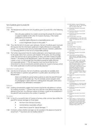 139
Tort of publicity given to private life
Elements
The Restatements defines the tort of publicity given to private life in the following7.63	
terms:
One who gives publicity to a matter concerning the private life of another
is subject to liability to the other for invasion of privacy, if the matter
publicized is of a kind that
would be highly offensive to a reasonable person, and•	
is not of legitimate concern to the public.•	 147
Thus, like the tort of intrusion upon seclusion, the tort of publicity given to private7.64	
life requires that the information publicised is highly offensive to a reasonable
person.148
In contrast to the tort of unreasonable intrusion, however, publication
is a necessary element of the tort of unreasonable publicity.
The further requirement that the matter publicised is not of legitimate concern7.65	
to the public stems from concerns with freedom of the press, and the privilege
under the common law to giving publicity to news, and other matters of public
interest.149
According to the Restatements, ‘when the matter to which publicity
is given is true, it is not enough that the publicity would be highly offensive
to a reasonable person’.150
The US Supreme Court has found that the First
Amendment to the US Constitution prohibits actions for invasion of privacy where
the matter publicised is truthful and was lawfully obtained.151
Application in public places
Like the tort of seclusion, the tort of publicity is generally not available when7.66	
the information in question was gathered in a public place. According to the
Restatements
there is no liability for giving further publicity to what the plaintiff himself
leaves open to the public eye. Thus he normally cannot complain when
his photograph is taken while he is walking down the public street and is
published in the defendant’s newspaper.152
Defences
Leading commentators suggest that consent may be the only defence in actions7.67	
for invasion of privacy.153
Consent may not in fact be a true defence because one
element of the tort—an offensive invasion of privacy—could not be established if
the plaintiff had consented to the conduct in question.154
Remedies
In the US, a successful claim of invasion of privacy under common law entitles the7.68	
plaintiff to recover damages on three bases:
the harm from the loss of privacy•	
mental distress reasonably suffered•	
when there is cause for ‘special damages’.•	 155
It remains unclear whether damages can be awarded in the absence of proof of7.69	
actual harm.156
Injunctions are not readily ordered.157
132	 Ruth Shulman v Group W Productions
(1998) 18 Cal 4th
200, 231; 955 P2d 469,
490; 74 Cal Rptr 2d 843, 864.
133	 Restatement (Second) of Torts § 652B
cmt d (1977).
134	 Restatement (Second) of Torts § 652B
cmt b, illus 1 (1977).
135	 Restatement (Second) of Torts § 652B
cmts a–b (1977).
136	 McClurg, above n 128, 1070.
137	 Cox Broadcasting Co v Cohn, 420 US 469
(1975); The Florida Star v BJF, 491 US 524
(1989).
138	 McClurg, above n 128, 1070–1.
139 Ibid 1078–1079.
140	 Ibid 999.
141	 Prosser, above n 127, 391–2.
142	 McClurg, above n 128,1026.
143	 Restatement (Second) of Torts § 652B
cmt c (1977).
144	 Restatement (Second) of Torts § 652B
cmt c (1977).
145	 Harvey Martin and David Whitten v
Robert Patterson, individually, and d/b/a
Patterson Construction (2007) 975 So 2d
984, 994.
146	 See eg, Galella v Onassis, 487 F2d 986
(2nd
Cir, 1973); Nader v General Motors
Corporation, 255 NE 2d 765 (NY Ct
App 1970); Robert Gellman, ‘A General
Survey of Video Surveillance in the
United States’ in Sjaak Nouwt et al (eds)
Reasonable Expectations of Privacy?
Eleven Country Reports on Camera
Surveillance and Workplace Privacy
(2005), 7, 32 citing Annotation, ‘Right of
Privacy—Surveillance’, 13 ALR 3rd
(1967)
1025, 1026.
147	 Restatement ( Second) of Torts § 652D
(1977).
148	 Keeton, above n 126, 857.
149	 Ibid 860.
150	 Restatement (Second) of Torts § 652D
cmt d (1977).
151	 Cox Broadcasting Co v Cohn 420 US 469
(1975); The Florida Star v BJF (1989) 491
US 524, 541.
152	 Restatement (Second) of Torts § 652D
cmt b (1977).
153	 Keeton, above n 126, 868.
154	 Ibid 867.
155	 Restatement (Second) of Torts § 652H
(1977).
156	 Restatement (Second) of Torts § 652H
(1977).
157	 Robert Gellman, ‘A General Survey of
Video Surveillance in the United States’,
in Sjaak Nouwt et al (eds) Reasonable
Expectations of Privacy? Eleven Country
Reports on Camera Surveillance and
Workplace Privacy (2005) 7, 34.
 