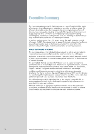 Victorian Law Reform Commission – Surveillance in Public Places: Final Report 1814
The commission also recommends the introduction of a new offence to prohibit highly
offensive uses of surveillance devices, regardless of where the surveillance occurs. This
offence is designed to send a clear message to the community that various forms of
behaviour are unacceptable, including, for example, filming violence for entertainment
(happy slapping). Using surveillance to intimidate or prevent people from doing
something they are otherwise lawfully entitled to do, like attending an abortion clinic or
drug treatment centre, would also be covered by the offence.
In addition, we recommend that a civil penalty regime also apply to existing criminal
offences in the SDA. This would provide for greater flexibility in enforcement by allowing
a surveillance regulator to act on the less serious matters that come to his or her
attention without referring the matter to Victoria Police for criminal prosecution.
statutory causes of action
The commission believes that individual Victorians should be able to take civil action in
response to serious invasions of privacy by the use of surveillance in a public place.
At present, no Australian jurisdiction has enacted a statutory cause of action for invasion
of privacy, and no appellate court has acknowledged the existence of a common law tort
of invasion of privacy.
It is open to both the High Court and the Victorian Court of Appeal to recognise a
common law tort of invasion of privacy in the absence of any legislative action. However,
developments in other common law countries, most notably the UK and New Zealand,
suggest it will take a long time before a reasonably clear body of law emerges.
Legislation would provide greater clarity and certainty within a more acceptable
timeframe. The Charter of Human Rights and Responsibilities Act 2006 (Vic) (the Charter)
is a useful catalyst for legislative action because ‘privacy’ is one of the human rights that
parliament specifically seeks to protect and promote under the Charter.
The commission recommends the introduction of two statutory causes of action for
serious invasions of privacy: the first dealing with misuse of private information, the
second with intrusion upon seclusion.
Although our focus is an appropriate legal response to the misuse of surveillance in
public places, these new causes of action would not necessarily be limited to conduct
that occurred in a public place or that involved the use of a surveillance device.
Executive Summary
 