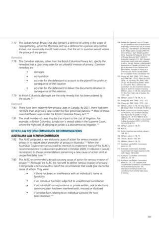 141
The Saskatchewan Privacy Act also contains a defence of acting in the scope of7.77	
newsgathering, while the Manitoba Act has a defence for a person who neither
knows, nor reasonably should have known, that the act in question would violate
the privacy of any person.
Remedies
The Canadian statutes, other than the British Columbia Privacy Act, specify the7.78	
remedies that a court may order for an unlawful invasion of privacy. Common
remedies are:
damages•	
an injunction•	
an order for the defendant to account to the plaintiff for profits in•	
consequence of the violation
an order for the defendant to deliver the documents obtained in•	
consequence of the violation.
In British Columbia, damages are the only remedy that has been ordered by7.79	
the courts.167
Comment
There have been relatively few privacy cases in Canada. By 2001, there had been7.80	
no more than 25 privacy cases under the four provincial statutes.168
Most of those
cases had been taken under the British Columbia Privacy Act.169
The small number of cases may be due in part to the cost of litigation. For7.81	
example, in British Columbia, jurisdiction is vested solely in the Supreme Court,
where the high cost of bringing an action is a disincentive to litigation.170
other law reform commission recommendations
australian law reform commission
The ALRC proposed a new statutory cause of action for serious invasion of7.82	
privacy in its report about protection of privacy in Australia.171
When the
Australian Government announced its intention to implement many of the ALRC’s
recommendations in a document published in October 2009, it indicated it would
not respond to the recommendations concerning a new cause of action until an
unspecified later date.172
The ALRC recommended a broad statutory cause of action for serious invasion of7.83	
privacy.173
Although the ALRC did not seek to define ‘serious invasion of privacy’,
it did provide a non-exhaustive list of the circumstances that could give rise to the
cause of action. They were:
if there has been an interference with an individual’s home or•	
family life
if an individual has been subjected to unauthorised surveillance•	
if an individual’s correspondence or private written, oral or electronic•	
communication has been interfered with, misused or disclosed
if sensitive facts relating to an individual’s private life have•	
been disclosed.174
158	 Neither the Supreme Court of Canada
nor any provincial courts of appeal have
endorsed a common law tort of invasion
of privacy: Colin McNairn and Alexander
Scott, Privacy Law in Canada (2001) 45;
Simon Chester, Jason Murphy and Eric
Robb, ‘Zapping the Paparazzi: Is the Tort
of Privacy Alive and Well?’ (2003) 27
Advocates Quarterly 357, 360. However,
some lower courts have been prepared
to do so. See eg, Somwar v MacDonald’s
Restaurants of Canada Ltd [2006] OJ No
64 as discussed in Alex Cameron and
Mimi Palmer, ‘Invasion of Privacy as a
Common Law Tort in Canada (2009)
6(11) Canadian Privacy Law Review 105.
159	 Privacy Act, RSBC 1996, c 373, Privacy
Act, RSM 1987, c P125, Privacy Act, RSS
1978, c P–24, Privacy Act, RSNL 1990,
c P–22. The province of Quebec, which
is a civil rather than a common law
jurisdiction, has also enacted a statutory
cause of action for invasion of privacy.
McNairn, above n 158, 66, citing Articles
35–40 of the Civil Code of Quebec, SQ
1991, c 64.
160	 McNairn, above n 158, 68, 70, 72.
161	 Privacy Act, RSBC 1996, c 373, s 1(1).
162	 Privacy Act, RSBC 1996, c 373, s 1(2).
163	 McNairn, above n 158, 79 citing Davis v
McArthur (1969) 10 DLR (3d) 250 (BCSC).
164	 British Columbia Law Institute, Report
on the Privacy Act of British Columbia
BCLI Report No 49 (2008) 11 citing
Hollinsworth v BCTV (1998) 59 BCLR
(3d) 121 (CA) and Getejanc v Brentwood
College Association (2001) 6 CCLT (3d)
261 at [22] (BCSC).
165	 McNairn, above n 158, 67.
166	 Ibid 76.
167	 British Columbia Law Institute, above n
164, 40–1.
168	 McNairn, above n 158, 73.
169	 Chester, above n 158, 364.
170	 McNairn, above n 158, 70.
171	 Australian Law Reform Commission,
above n 2, 19.
172	 Australian Government, Australian
Government First Stage response to the
ALRC Report 108 (2009).
173	 Australian Law Reform Commission,
above n 2, rec 74–1.
174	 Australian Law Reform Commission,
above n 2 [74.119]. It appears that
‘unauthorised surveillance’ is surveillance
not authorised by any law. This
description probably includes most
surveillance that currently takes place
in Victoria.
 