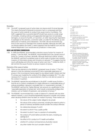 143
Remedies
The ALRC’s proposed cause of action does not require proof of actual damage.7.91	
This means that proof of physical or economic harm is unnecessary and that
the cause of action extends to conduct that causes insult or humiliation. The
ALRC suggested that a successful plaintiff should have access to a wide range
of remedies, including ordinary and aggravated damages (but not exemplary
damages), an account of profits, an injunction, an order requiring the respondent
to apologise to the claimant, a correction order, an order for the delivery up and
destruction of material, and a declaration. The ALRC did not recommend any
limits to the amount of damages that could be awarded. Although the ALRC did
not directly address the matter, it seems apparent that the Federal Court and the
Federal Magistrates Court would exercise jurisdiction in these cases.
nsw law reform commission
In 2009 the NSWLRC recommended a statutory cause of action for invasion of7.92	
privacy.185
Like the ALRC, the NSWLRC recommended that it be a broad cause of
action for ‘invasion of privacy’ generally. Although declining to define ‘privacy’,
the NSWLRC said that its proposed cause of action seeks to protect two interests:
invasions of information privacy and intrusions on seclusion.186
It suggests that the
courts will develop and refine the cause of action over time.187
Unlike the ALRC, it
did not limit the cause of action to serious invasions of privacy.
Elements of the cause of action
There are two elements to the NSWLRC’s proposed cause of action.7.93	 188
The first
element is that the individual concerned (P) had a reasonable expectation of
privacy in the circumstances having regard to any relevant public interest and that
P’s privacy was invaded by the conduct of the alleged wrongdoer (D).189
It is also
necessary for P to prove, as a second element, that he or she did not consent to
the conduct in question.
The NSWLRC rejected the second element in the ALRC’s model cause of action—7.94	
that the act or conduct complained of is highly offensive to a reasonable person of
ordinary sensibilities—because it concluded that it is ‘unwarranted in principle’.190
The NSWLRC said that the ‘highly offensive’ test amounts to a qualification of the
‘reasonable expectation of privacy test’ which would unnecessarily privilege other
interests, such as freedom of expression, over protection of privacy.191
The NSWLRC recommended that in order to balance P’s interests with any other7.95	
relevant interests, a court should be legislatively required to consider nine matters
when deciding whether there has been an invasion of privacy. Those matters are:
the nature of the subject matter alleged to be private•	
the nature of the conduct concerned, including the extent to which a•	
person of ordinary sensibilities would consider the conduct offensive
the relationship between P and D•	
the extent to which P has a public profile•	
the extent to which P was in a position of vulnerability•	
the conduct of P and D before and after the event, including any•	
apology by D
the effect of D’s conduct on P’s health and welfare•	
whether D’s conduct contravened any Australian statute•	
any other matter the court considers relevant.•	 192
175	 Australian Law Reform Commission,
above n 2 [74.117].
176	 Ibid.
177	 Ibid.
178	 Ibid rec 74–2.
179	 Ibid rec 74–2.
180	 See discussion at 7.16–7.33.
181	 Australian Law Reform Commission,
above n 2 [74.144], [74.147].
182	 NSW Law Reform Commission, above
n 6 [7.24].
183	 Australian Law Reform Commission,
above n 2 [74.169].
184	 Ibid [74.174].
185	 NSW Law Reform Commission, Invasion
of Privacy, Report No 120, (2009).
186	 Ibid 4.11.
187	 Ibid 4.16.
188	 The precise wording of the cause of
action is set out in the draft legislation
that the Commission prepared as part
of its report. See NSW Law Reform
Commission, above n 185, 80–92.
189	 The requirement to balance competing
interests that is built into the two
elements in the ALRC model is made
explicit in the NSW model.
190	 NSW Law Reform Commission, above
n 185 [5.11].
191	 Ibid.
192	 Ibid [5.21].
 