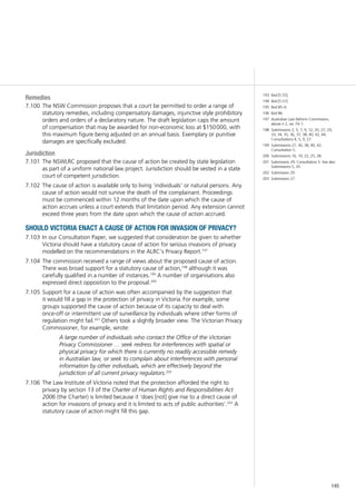 145
Remedies
The NSW Commission proposes that a court be permitted to order a range of7.100	
statutory remedies, including compensatory damages, injunctive style prohibitory
orders and orders of a declaratory nature. The draft legislation caps the amount
of compensation that may be awarded for non-economic loss at $150 000, with
this maximum figure being adjusted on an annual basis. Exemplary or punitive
damages are specifically excluded.
Jurisdiction
The NSWLRC proposed that the cause of action be created by state legislation7.101	
as part of a uniform national law project. Jurisdiction should be vested in a state
court of competent jurisdiction.
The cause of action is available only to living ‘individuals’ or natural persons. Any7.102	
cause of action would not survive the death of the complainant. Proceedings
must be commenced within 12 months of the date upon which the cause of
action accrues unless a court extends that limitation period. Any extension cannot
exceed three years from the date upon which the cause of action accrued.
should victoria enact a cause of action for invasion of privacy?
In our Consultation Paper, we suggested that consideration be given to whether7.103	
Victoria should have a statutory cause of action for serious invasions of privacy
modelled on the recommendations in the ALRC’s Privacy Report.197
The commission received a range of views about the proposed cause of action.7.104	
There was broad support for a statutory cause of action,198
although it was
carefully qualified in a number of instances.199
A number of organisations also
expressed direct opposition to the proposal.200
Support for a cause of action was often accompanied by the suggestion that7.105	
it would fill a gap in the protection of privacy in Victoria. For example, some
groups supported the cause of action because of its capacity to deal with
once-off or intermittent use of surveillance by individuals where other forms of
regulation might fail.201
Others took a slightly broader view. The Victorian Privacy
Commissioner, for example, wrote:
A large number of individuals who contact the Office of the Victorian
Privacy Commissioner … seek redress for interferences with spatial or
physical privacy for which there is currently no readily accessible remedy
in Australian law, or seek to complain about interferences with personal
information by other individuals, which are effectively beyond the
jurisdiction of all current privacy regulators.202
The Law Institute of Victoria noted that the protection afforded the right to7.106	
privacy by section 13 of the Charter of Human Rights and Responsibilities Act
2006 (the Charter) is limited because it ‘does [not] give rise to a direct cause of
action for invasions of privacy and it is limited to acts of public authorities’.203
A
statutory cause of action might fill this gap.
193	 Ibid [5.55].
194	 Ibid [5.57].
195	 Ibid 85–6.
196	 Ibid 86.
197	 Australian Law Reform Commission,
above n 2, rec 74–1.
198	 Submissions 2, 5, 7, 9, 12, 20, 27, 29,
33, 34, 35, 36, 37, 38, 40, 42, 44;
Consultations 4, 5, 9, 27.
199	 Submissions 27, 36, 38, 40, 42;
Consultation 5.
200	 Submissions 16, 19, 22, 25, 28.
201	 Submission 29; Consultation 5. See also
Submissions 5, 20.
202	 Submission 29.
203	 Submission 27.
 