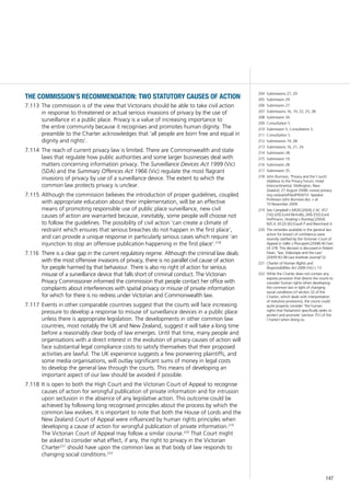 147
the commission’s recommendation: two statutory causes of action
The commission is of the view that Victorians should be able to take civil action7.113	
in response to threatened or actual serious invasions of privacy by the use of
surveillance in a public place. Privacy is a value of increasing importance to
the entire community because it recognises and promotes human dignity. The
preamble to the Charter acknowledges that ‘all people are born free and equal in
dignity and rights’.
The reach of current privacy law is limited. There are Commonwealth and state7.114	
laws that regulate how public authorities and some larger businesses deal with
matters concerning information privacy. The Surveillance Devices Act 1999 (Vic)
(SDA) and the Summary Offences Act 1966 (Vic) regulate the most flagrant
invasions of privacy by use of a surveillance device. The extent to which the
common law protects privacy is unclear.
Although the commission believes the introduction of proper guidelines, coupled7.115	
with appropriate education about their implementation, will be an effective
means of promoting responsible use of public place surveillance, new civil
causes of action are warranted because, inevitably, some people will choose not
to follow the guidelines. The possibility of civil action ‘can create a climate of
restraint which ensures that serious breaches do not happen in the first place’,
and can provide a unique response in particularly serious cases which require ‘an
injunction to stop an offensive publication happening in the first place’.218
There is a clear gap in the current regulatory regime. Although the criminal law deals7.116	
with the most offensive invasions of privacy, there is no parallel civil cause of action
for people harmed by that behaviour. There is also no right of action for serious
misuse of a surveillance device that falls short of criminal conduct. The Victorian
Privacy Commissioner informed the commission that people contact her office with
complaints about interferences with spatial privacy or misuse of private information
for which for there is no redress under Victorian and Commonwealth law.
Events in other comparable countries suggest that the courts will face increasing7.117	
pressure to develop a response to misuse of surveillance devices in a public place
unless there is appropriate legislation. The developments in other common law
countries, most notably the UK and New Zealand, suggest it will take a long time
before a reasonably clear body of law emerges. Until that time, many people and
organisations with a direct interest in the evolution of privacy causes of action will
face substantial legal compliance costs to satisfy themselves that their proposed
activities are lawful. The UK experience suggests a few pioneering plaintiffs, and
some media organisations, will outlay significant sums of money in legal costs
to develop the general law through the courts. This means of developing an
important aspect of our law should be avoided if possible.
It is open to both the High Court and the Victorian Court of Appeal to recognise7.118	
causes of action for wrongful publication of private information and for intrusion
upon seclusion in the absence of any legislative action. This outcome could be
achieved by following long recognised principles about the process by which the
common law evolves. It is important to note that both the House of Lords and the
New Zealand Court of Appeal were influenced by human rights principles when
developing a cause of action for wrongful publication of private information.219
The Victorian Court of Appeal may follow a similar course.220
That Court might
be asked to consider what effect, if any, the right to privacy in the Victorian
Charter221
should have upon the common law as that body of law responds to
changing social conditions.222
204	 Submissions 27, 29.
205	 Submission 29.
206	 Submission 27.
207	 Submissions 16, 19, 22, 25, 28.
208	 Submission 34.
209	 Consultation 5.
210	 Submission 5; Consultation 5.
211	 Consultation 5.
212	 Submissions 19, 28.
213	 Submissions 16, 21, 24.
214	 Submission 28.
215	 Submission 19.
216	 Submission 28.
217	 Submission 35.
218	 John Burrows, ‘Privacy and the Courts’
(Address to the Privacy Forum, Hotel
Intercontinental, Wellington, New
Zealand, 27 August 2008) <www.privacy.
org.nz/assets/Files/PAW/10.-Speaker-
Professor-John-Burrows.doc > at
10 November 2009.
219	 See Campbell v MGN [2004] 2 AC 457
[16]–[20] (Lord Nicholls), [49]–[50] (Lord
Hoffmann; Hosking v Runting [2004]
NZCA 34 [2]–[6] (Gault P and Blanchard J).
220	 The remedies available in the general law
action for breach of confidence were
recently clarified by the Victorian Court of
Appeal in Giller v Procopets [2008] 40 Fam
LR 378. This decision is discussed in Robert
Dean, ‘Sex, Videotape and the Law’
(2009) 83.08 Law Institute Journal 52.
221	 Charter of Human Rights and
Responsibilities Act 2006 (Vic) s 13.
222	 While the Charter does not contain any
express provision that directs the courts to
consider human rights when developing
the common law in light of changing
social conditions (cf section 32 of the
Charter, which deals with interpretation
of statutory provisions), the courts could
quite properly consider ‘the human
rights that Parliament specifically seeks to
protect and promote’ (section 7(1) of the
Charter) when doing so.
 