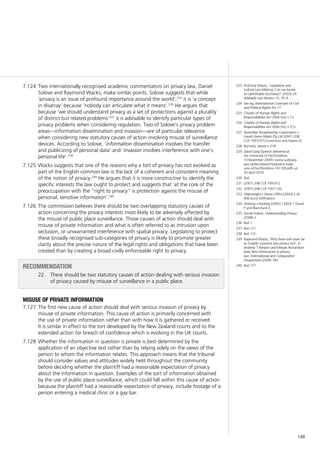 149
Two internationally recognised academic commentators on privacy law, Daniel7.124	
Solove and Raymond Wacks, make similar points. Solove suggests that while
‘privacy is an issue of profound importance around the world’,235
it is ‘a concept
in disarray’ because ‘nobody can articulate what it means’.236
He argues that
because ‘we should understand privacy as a set of protections against a plurality
of distinct but related problems’237
it is advisable to identify particular types of
privacy problems when considering regulation. Two of Solove’s privacy problem
areas—information dissemination and invasion—are of particular relevance
when considering new statutory causes of action involving misuse of surveillance
devices. According to Solove, ‘information dissemination involves the transfer
and publicizing of personal data’ and ‘invasion involves interference with one’s
personal life’.238
Wacks suggests that one of the reasons why a tort of privacy has not evolved as7.125	
part of the English common law is the lack of a coherent and consistent meaning
of the notion of privacy.239
He argues that it is more constructive to identify the
specific interests the law ought to protect and suggests that ‘at the core of the
preoccupation with the “right to privacy” is protection against the misuse of
personal, sensitive information’.240
The commission believes there should be two overlapping statutory causes of7.126	
action concerning the privacy interests most likely to be adversely affected by
the misuse of public place surveillance. Those causes of action should deal with
misuse of private information and what is often referred to as intrusion upon
seclusion, or unwarranted interference with spatial privacy. Legislating to protect
these broadly recognised sub-categories of privacy is likely to promote greater
clarity about the precise nature of the legal rights and obligations that have been
created than by creating a broad civilly enforceable right to privacy.
recommendation
22. 	 There should be two statutory causes of action dealing with serious invasion
of privacy caused by misuse of surveillance in a public place.
misuse of private information
The first new cause of action should deal with serious invasion of privacy by7.127	
misuse of private information. This cause of action is primarily concerned with
the use of private information rather than with how it is gathered or received.
It is similar in effect to the tort developed by the New Zealand courts and to the
extended action for breach of confidence which is evolving in the UK courts.
Whether the information in question is7.128	 private is best determined by the
application of an objective test rather than by relying solely on the views of the
person to whom the information relates. This approach means that the tribunal
should consider values and attitudes widely held throughout the community
before deciding whether the plaintiff had a reasonable expectation of privacy
about the information in question. Examples of the sort of information obtained
by the use of public place surveillance, which could fall within this cause of action
because the plaintiff had a reasonable expectation of privacy, include footage of a
person entering a medical clinic or a gay bar.
223	 Anthony Mason, ‘Legislative and
Judicial Law-Making: Can we locate
an identifiable boundary?’ (2003) 24
Adelaide Law Review 15, 35–6.
224	 See eg, International Covenant of Civil
and Political Rights Art 17.
225	 Charter of Human Rights and
Responsibilities Act 2006 (Vic) s 13.
226	 Charter of Human Rights and
Responsibilities Act 2006 (Vic) s 7(1).
227	 Australian Broadcasting Corporation v
Lenah Game Meats Pty Ltd (2001) 208
CLR 199 [107] (Gummow and Hayne JJ).
228	 Burrows, above n 218.
229	 David Eady (Speech delivered at
the University of Hertfordshire,
10 November 2009) <www.judiciary.
gov.uk/docs/speeches/justice-eady-
univ-of-hertfordshire-101109.pdf> at
20 April 2010.
230	 Ibid.
231	 (2001) 208 CLR 199 [41].
232	 (2001) 208 CLR 199 [116].
233	 Wainwright v Home Office [2004] 2 AC
406 (Lord Hoffmann).
234	 Hosking v Runting [2005] 1 NZLR 1 (Gault
P and Blanchard J).
235	 Daniel Solove, Understanding Privacy
(2008) 2.
236	 Ibid 1.
237	 Ibid 171.
238	 Ibid 172.
239	 Raymond Wacks, ‘Why there will never be
an English common law privacy tort’, in
Andrew T Kenyon and Megan Richardson
(eds) New Dimensions in privacy
law: International and Comparative
Perspectives (2006) 183.
240	 Ibid 177.
 