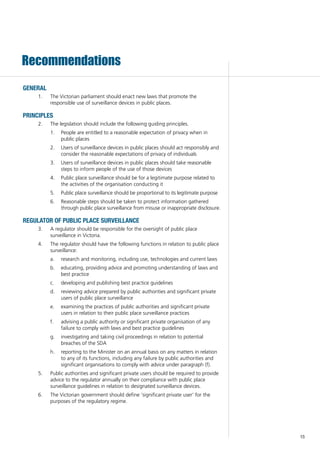 15
Recommendations
GENERAL
	 The Victorian parliament should enact new laws that promote the1.	
responsible use of surveillance devices in public places.
PRINCIPLES
	 The legislation should include the following guiding principles.2.	
	 People are entitled to a reasonable expectation of privacy when in1.	
public places
	 Users of surveillance devices in public places should act responsibly and2.	
consider the reasonable expectations of privacy of individuals
	 Users of surveillance devices in public places should take reasonable3.	
steps to inform people of the use of those devices
	 Public place surveillance should be for a legitimate purpose related to4.	
the activities of the organisation conducting it
	 Public place surveillance should be proportional to its legitimate purpose5.	
	 Reasonable steps should be taken to protect information gathered6.	
through public place surveillance from misuse or inappropriate disclosure.
REGULATOR OF PUBLIC PLACE SURVEILLANCE
	 A regulator should be responsible for the oversight of public place3.	
surveillance in Victoria.
	 The regulator should have the following functions in relation to public place4.	
surveillance:
	 research and monitoring, including use, technologies and current lawsa.	
	 educating, providing advice and promoting understanding of laws andb.	
best practice
	 developing and publishing best practice guidelinesc.	
	 reviewing advice prepared by public authorities and significant privated.	
users of public place surveillance
	 examining the practices of public authorities and significant privatee.	
users in relation to their public place surveillance practices
	 advising a public authority or significant private organisation of anyf.	
failure to comply with laws and best practice guidelines
	 investigating and taking civil proceedings in relation to potentialg.	
breaches of the SDA
	 reporting to the Minister on an annual basis on any matters in relationh.	
to any of its functions, including any failure by public authorities and
significant organisations to comply with advice under paragraph (f).
	 Public authorities and significant private users should be required to provide5.	
advice to the regulator annually on their compliance with public place
surveillance guidelines in relation to designated surveillance devices.
	 The Victorian government should define ‘significant private user’ for the6.	
purposes of the regulatory regime.
 