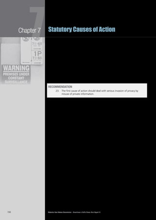 Victorian Law Reform Commission – Surveillance in Public Places: Final Report 18150
Chapter 7
7Statutory Causes of Action
The gist of this cause of action is the7.129	 misuse of private information. In most,
but not necessarily all, cases the misuse of private information will involve
some form of publication. This may range from photocopying documents and
distributing them to others, to broadcasting footage on television or posting it
on the internet. Whether the private information in question has been misused
is best determined by the application of an objective test rather than by relying
solely upon the views of the person to whom the information relates. Again, this
approach means that the tribunal should consider values and attitudes widely
held throughout the community before deciding whether the use of the private
information was highly offensive. Examples of the sort of behaviour that could fall
within this cause of action because the use of the private information was highly
offensive to a reasonable person include publishing footage of a person entering
an abortion clinic or a hospice for the dying.
recommendation
23.		 The first cause of action should deal with serious invasion of privacy by
misuse of private information.
intrusion upon seclusion
The second cause of action should deal with what is often referred to as intrusion7.130	
upon seclusion or spatial privacy. This cause of action is primarily concerned with
the use of a surveillance device, often surreptitiously, to view parts of a person
not open to public gaze or to monitor conduct that a person believes to be
private. Although this cause of action has not yet been developed by the courts
in New Zealand and the UK, it may emerge in time because there can be serious
invasions of privacy without any publication of personal information.
The act of intruding upon a person’s seclusion or invading their private space is in7.131	
itself objectionable conduct. Whether a person had an entitlement to seclusion is
best determined by the application of an objective test rather than by relying solely
on the views of the person to whom the information relates. This approach means
that the tribunal should consider values and attitudes widely held throughout the
community before deciding whether the plaintiff had a reasonable expectation of
privacy. Examples of the sort of things about which a person could have reasonable
expectations of privacy are intimate parts of their body that are clothed and
conversations that appear to be taking place well out of the earshot of others.
The gist of this cause of action is the7.132	 intrusion upon a person’s seclusion or
private space. Whether the intrusion is unacceptable is best determined by the
application of an objective test rather than by relying solely upon the views
of the person seeking seclusion. Again, this approach means that the tribunal
should consider values and attitudes widely held throughout the community
before deciding whether the conduct was highly offensive. Examples of the sort
of behaviour that could fall within this cause of action because the intrusion
upon seclusion was highly offensive to a reasonable person include engaging in
‘upskirting’ on public transport or covertly listening to a conversation between
people sitting on an isolated park bench.
Both examples in the previous paragraph involve criminal conduct.7.133	 241
Although
the wrongdoer may be prosecuted for a criminal offence, there is no civil cause of
action open to a person harmed by conduct of this nature. An action for breach
of statutory duty is not available in these cases because of the limited reach of
that cause of action.242
 