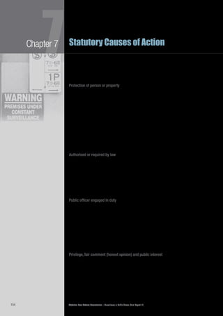 Victorian Law Reform Commission – Surveillance in Public Places: Final Report 18154
Chapter 7
7Statutory Causes of Action
The commission is of the view that consent should be an express defence to7.154	
both proposed causes of action. The defendant, rather than the plaintiff, should
carry the burden of proving that his or her conduct was justified by the plaintiff’s
consent. To do otherwise is to force the plaintiff to engage in the difficult task of
proving a negative.
Protection of person or property
The defence that a person’s conduct was incidental to a lawful right of defence7.155	
of person or property appears in the Canadian Privacy Acts260
and in the
recommendations of the NSWLRC and the ALRC.261
Examples of this defence from the Canadian Acts include an employer taking7.156	
privacy invasive action to prevent employee pilferage of stock,262
and a defendant
arguing (unsuccessfully) that his interception of his neighbour’s cordless
telephone conversations was protection of person since the neighbour had
repeatedly threatened him.263
The defence also encompasses conduct undertaken
for the purpose of prosecuting or defending civil or criminal proceedings,264
such
as private investigations.265
The commission’s view is that if a person’s conduct was incidental to a defence of7.157	
person or property it should be a defence to the proposed causes of action if the
conduct is a reasonable and proportionate response to the threatened harm.
Authorised or required by law
The defence that a person’s action was authorised or required by law also appears7.158	
in the Canadian Privacy Acts266
and in the recommendations of the NSWLRC and
the ALRC.267
This defence is important for government actors, particularly in the
areas of law enforcement and national security,268
as it acknowledges that other
laws, such as the SDA, permit them to engage in some invasions of privacy when
their actions are appropriately authorised.
The commission is of the view that it should be a defence to the recommended7.159	
causes of action that the defendant’s conduct was authorised or required by law.
Public officer engaged in duty
The defence of being a police or public officer engaged in duties appears in7.160	
the Canadian Privacy Acts. The officer must also be acting in a manner not
disproportionate to the matter being investigated, and not committing a trespass.269
Although the defence of a police or public officer engaged in his or her duties7.161	
may fall within a broad public interest defence, the commission believes it is
important to provide police and public officers with a specific exception when
engaged in their duties. This defence does not give police and public officers
a licence to invade people’s privacy. As in Canada, the conduct should be
reasonable, proportionate to the duties of the officer and not involve a trespass in
order to fall within the defence.
Privilege, fair comment (honest opinion) and public interest
The defences of privilege and fair comment derived from defamation law are also7.162	
commonly available in privacy causes of action in other jurisdictions. So too is the
defence of public interest.270
Although defamation is concerned with the protection of reputation, rather than7.163	
privacy, the motivation for plaintiffs in a defamation action is often the desire to
protect privacy or to gain compensation for an invasion of privacy.271
In Victoria,
the Defamation Act 2005 (Vic) has replaced aspects of the common law tort of
defamation.272
 