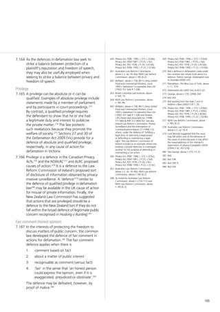 155
As the defences in defamation law seek to7.164	
strike a balance between protection of a
plaintiff’s reputation and freedom of speech,
they may also be usefully employed when
seeking to strike a balance between privacy and
freedom of speech.
Privilege
A privilege can be absolute or it can be7.165	
qualified. Examples of absolute privilege include
statements made by a member of parliament
and by participants in court proceedings.273
By contrast, a qualified privilege requires
the defendant to show that he or she had
a legitimate duty and interest to publicise
the private matter.274
The law protects
such revelations because they promote the
welfare of society.275
Sections 27 and 30 of
the Defamation Act 2005 (Vic) provide for a
defence of absolute and qualified privilege,
respectively, in any cause of action for
defamation in Victoria.
Privilege is a defence in the Canadian Privacy7.166	
Acts,276
and the NSWLRC277
and ALRC proposed
causes of action.278
It is a defence to the Law
Reform Commission of Ireland’s proposed tort
of disclosure of information obtained by privacy
invasive surveillance. A ‘defence’279
similar to
the defence of qualified privilege in defamation
law280
may be available in the UK cause of action
for misuse of private information. Finally, the
New Zealand Law Commission has suggested
that actions that are privileged should be a
defence to the New Zealand tort if they do not
fall within the broad defence of legitimate public
concern recognised in Hosking v Runting.281
Fair comment (honest opinion)
In the interests of protecting the freedom to7.167	
discuss matters of public concern, the common
law developed the defence of fair comment in
actions for defamation.282
The fair comment
defence applies when there is
1.		 comment based on fact
2.		 about a matter of public interest
3.		 recognisable as comment (versus fact)
4.		 ‘fair’ in the sense that ‘an honest person
could express the opinion, even if it is
exaggerated, prejudiced or obstinate’.283
The defence may be defeated, however, by
proof of malice.284
260	 Privacy Act, RSBC 1996, c 373, s 2(2)(b);
Privacy Act, RSM 1987, c P125, s 5(c);
Privacy Act, RSS 1978, c P–24, s 4(1)(b);
Privacy Act, RSNL 1990, c P–22, s 5(1)(b).
261	 Australian Law Reform Commission,
above n 2, rec 74–4(a); NSW Law Reform
Commission, above n 185 [6.2].
262	 McNairn, above n 158, 84–5 citing United
Food and Commercial Workers, Local
1400 v Saskatoon Co-operative Assn Ltd
(1992) 101 Sask R 1 (QB).
263	 British Columbia Law Institute, above
n 164, 14.
264	 NSW Law Reform Commission, above
n 185, 86.
265	 McNairn, above n 158, 84–5 citing United
Food and Commercial Workers, Local
1400 v Saskatoon Co-operative Assn Ltd
(1992) 101 Sask R 1 (QB) and Druken
v RG Fewer and Associates Inc (1998)
171 Nfld & PEIR 312 (Nfld TD). See also
Ireland Law Reform Commission, Privacy:
Surveillance and the Interception of
Communications Report 57 (1998) 132
where, under the defence of ‘fulfilling a
legal duty, or exercising a legal power,
or defending or maintaining a legal
right’, the Law Reform Commission of
Ireland includes as an example where one
employs a private detective to investigate
another for the purpose of defending or
maintaining a civil action.
266	 Privacy Act, RSBC 1996, c 373, s 2(2)(c);
Privacy Act, RSM 1987, c P125, s 5(d);
Privacy Act, RSS 1978, c P–24, s 4(c);
Privacy Act, RSNL 1990, c P–22, s 5(1)(c).
267	 Australian Law Reform Commission,
above n 2, rec 74–4(b); NSW Law Reform
Commission, above n 185 [6.2].
268	 As noted by Australian Law Reform
Commission, above n 2 [74.171] and
NSW Law Reform Commission, above
n 185 [6.3].
269	 Privacy Act, RSBC 1996, c 373, s 2(2)(d);
Privacy Act, RSM 1987, c P125, s 5(e);
Privacy Act, RSS 1978, c P–24, s 4(1)(d);
Privacy Act, RSNL 1990, c P–22, s 5(1)(d).
270	 Not a defence in defamation cases under
the common law where truth alone is a
defence. Patrick George, Defamation Law
in Australia (2006) 243.
271	 Mendelson, The New Law of Torts, above
n 11, 579.
272	 Defamation Act 2005 (Vic) ss 6(1)–(2).
273	 George, above n 270, (2006) 260.
274	 Ibid 269.
275	 Ibid quoting from the High Court in
Roberts v Bass (2002) CLR 1, 26.
276	 Privacy Act, RSBC 1996, c 373, s 2(3)(b);
Privacy Act, RSM 1987, c P125, s 5(f)(ii);
Privacy Act, RSS 1978, c P–24, s 4(2)(b),
Privacy Act, RSNL 1990, c P–22, s 5(2)(b).
277	 NSW Law Reform Commission, above
n 185, [6.2].
278	 Australian Law Reform Commission,
above n 2, rec 74–4.
279	 Lord Nicholls suggested that this issue
may fall within one of the elements of
the cause of action because it may affect
the reasonableness of the claimant’s
expectation of privacy (Campbell v MGN
[2004] 2 AC 457 [24]).
280	 See George, above n 270, Ch 22.
281	 Ibid.
282	 Ibid 338.
283	 Ibid 338–9.
284	 Ibid 339.
 