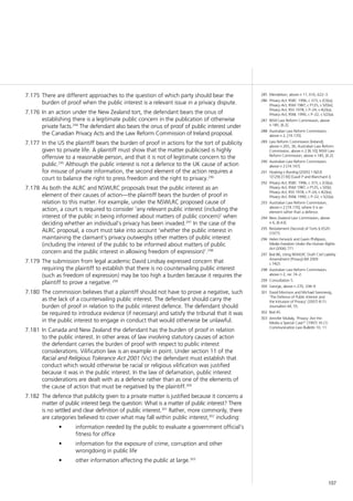157
There are different approaches to the question of which party should bear the7.175	
burden of proof when the public interest is a relevant issue in a privacy dispute.
In an action under the New Zealand tort, the defendant bears the onus of7.176	
establishing there is a legitimate public concern in the publication of otherwise
private facts.294
The defendant also bears the onus of proof of public interest under
the Canadian Privacy Acts and the Law Reform Commission of Ireland proposal.
In the US the plaintiff bears the burden of proof in actions for the tort of publicity7.177	
given to private life. A plaintiff must show that the matter publicised is highly
offensive to a reasonable person, and that it is not of legitimate concern to the
public.295
Although the public interest is not a defence to the UK cause of action
for misuse of private information, the second element of the action requires a
court to balance the right to press freedom and the right to privacy.296
As both the ALRC and NSWLRC proposals treat the public interest as an7.178	
element of their causes of action—the plaintiff bears the burden of proof in
relation to this matter. For example, under the NSWLRC proposed cause of
action, a court is required to consider ‘any relevant public interest (including the
interest of the public in being informed about matters of public concern)’ when
deciding whether an individual’s privacy has been invaded.297
In the case of the
ALRC proposal, a court must take into account ‘whether the public interest in
maintaining the claimant’s privacy outweighs other matters of public interest
(including the interest of the public to be informed about matters of public
concern and the public interest in allowing freedom of expression)’.298
The submission from legal academic David Lindsay expressed concern that7.179	
requiring the plaintiff to establish that there is no countervailing public interest
(such as freedom of expression) may be too high a burden because it requires the
plaintiff to prove a negative. 299
The commission believes that a plaintiff should not have to prove a negative, such7.180	
as the lack of a countervailing public interest. The defendant should carry the
burden of proof in relation to the public interest defence. The defendant should
be required to introduce evidence (if necessary) and satisfy the tribunal that it was
in the public interest to engage in conduct that would otherwise be unlawful.
In Canada and New Zealand the defendant has the burden of proof in relation7.181	
to the public interest. In other areas of law involving statutory causes of action
the defendant carries the burden of proof with respect to public interest
considerations. Vilification law is an example in point. Under section 11 of the
Racial and Religious Tolerance Act 2001 (Vic) the defendant must establish that
conduct which would otherwise be racial or religious vilification was justified
because it was in the public interest. In the law of defamation, public interest
considerations are dealt with as a defence rather than as one of the elements of
the cause of action that must be negatived by the plaintiff.300
The defence that publicity given to a private matter is justified because it concerns a7.182	
matter of public interest begs the question: What is a matter of public interest? There
is no settled and clear definition of public interest.301
Rather, more commonly, there
are categories believed to cover what may fall within public interest,302
including:
information needed by the public to evaluate a government official’s•	
fitness for office
information for the exposure of crime, corruption and other•	
wrongdoing in public life
other information affecting the public at large.•	 303
285	 Mendelson, above n 11, 616, 622–3.
286	 Privacy Act, RSBC 1996, c 373, s 2(3)(a);
Privacy Act, RSM 1987, c P125, s 5(f)(iii);
Privacy Act, RSS 1978, c P–24, s 4(2)(a);
Privacy Act, RSNL 1990, c P–22, s 5(2)(a).
287	 NSW Law Reform Commission, above
n 185, [6.2].
288	 Australian Law Reform Commission,
above n 2, [74.170].
289	 Law Reform Commission [Ireland],
above n 265, 36; Australian Law Reform
Commission, above n 2 [8.10]; NSW Law
Reform Commission, above n 185, [6.2].
290	 Australian Law Reform Commission,
above n 2 [74.147].
291	 Hosking v Runting [2005] 1 NZLR
1[129]–[130] (Gault P and Blanchard J).
292	 Privacy Act, RSBC 1996, c 373, s 2(3)(a);
Privacy Act, RSM 1987, c P125, s 5(f)(i);
Privacy Act, RSS 1978, c P–24, s 4(2)(a);
Privacy Act, RSNL 1990, c P–22, s 5(2)(a).
293	 Australian Law Reform Commission,
above n 2 [74.170], where it is an
element rather than a defence.
294	 New Zealand Law Commission, above
n 6, [6.63].
295	 Restatement (Second) of Torts § 652D
(1977).
296	 Helen Fenwick and Gavin Phillipson,
Media Freedom Under the Human Rights
Act (2006) 771.
297	 Ibid 86, citing NSWLRC Draft Civil Liability
Amendment (Privacy) Bill 2009
s 74(2).
298	 Australian Law Reform Commission,
above n 2, rec 74–2.
299	 Consultation 5.
300	 George, above n 270, 338–9.
301	 David Morrison and Michael Svennevig,
‘The Defence of Public Interest and
the Intrusion of Privacy’ (2007) 8 (1)
Journalism 44, 55.
302	 Ibid 45.
303	 Jennifer Mullaly, ‘Privacy: Are the
Media a Special Case?’ (1997) 16 (1)
Communication Law Bulletin 10, 11.
 