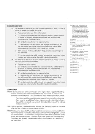 159
recommendations
27.		 The defences to the cause of action for serious invasion of privacy caused by
misuse of private information should be:
	 P consented to the use of the informationa.	
	 D’s conduct was incidental to the exercise of a lawful right of defenceb.	
of person or property, and was a reasonable and proportionate
response to the threatened harm
	 D’s conduct was authorised or required by lawc.	
	 D is a police or public officer who was engaged in his/her duty andd.	
the D’s conduct was neither disproportionate to the matter being
investigated nor committed in the course of a trespass
	 if D’s conduct involved publication, the publication was privileged ore.	
fair comment
	 D’s conduct was in the public interest, where public interest is a limitedf.	
concept and not any matter the public may be interested in.
28.		 The defences to the cause of action for serious invasion of privacy caused by
intrusion upon seclusion should be:
	 P consented to the conducta.	
	 D’s conduct was incidental to the exercise of a lawful right of defenceb.	
of person or property, and was a reasonable and proportionate
response to the threatened harm
	 D’s conduct was authorised or required by lawc.	
	 D is a police or public officer who was engaged in his/her duty andd.	
the D’s conduct was neither disproportionate to the matter being
investigated nor committed in the course of a trespass
	 D’s conduct was in the public interest, where public interest is a limitede.	
concept and not any matter the public may be interested in.
Exemptions?
In their submissions to the commission, some organisations suggested that they,7.190	
or their members, should be exempted from any new causes of action.317
For
example, Australia’s Right to Know, a coalition of major media organisations, wrote:
There is no need for any additional privacy rights or remedies in Australia.
If any need for an additional privacy right or remedy is identified in future,
it should be very clearly and narrowly defined and there should be a broad
media exemption.318
The LIV opposed a media exemption, arguing that the balancing test in the cause7.191	
of action was sufficient to protect media activities.319
The Insurance Council of Australia argued that exemptions were required for the7.192	
legitimate need of insurers to undertake surveillance.320
According to the Council,
its ‘members have a vital interest in being able to undertake surveillance in public
places, for example to assess a personal injury claim (particularly for Compulsory
Third Party and workers’ compensation claims) and in defence of a decision to
decline a claim’.321
304	 Camrin Crisci, ‘All the World is Not
a Stage: Finding a Rights to Privacy
in Existing and Proposed Legislation’
(2002) 6 New York University Journal
of Legislation and Public Policy 207,
219–20. See also Restatement (Second)
of Torts § 652D cmt g (1977) stating:
‘To a considerable extent, in accordance
with the mores of the community,
the publishers and broadcasters have
themselves defined the term [news]’.
305	 Ibid 225.
306	 Morrison, above n 301, 55.
307	 Ibid 48.
308	 See Richard Posner, ‘The Right of Privacy’
(1978) 12 Georgia Law Review 393, 396;
Crisci, above n 304, 217.
309	 Ibid 209.
310	 Morrison, above n 301, 44.
311	 Von Hannover v Germany 59320/00
[2004] VI Eur Court HR [61].
312	 Von Hannover v Germany 59320/00
[2004] VI Eur Court HR [61].
313	 Von Hannover v Germany 59320/00
[2004] VI Eur Court HR [65].
314	 Law Reform Commission [Ireland], above
n 265, 129.
315	 Submission 27.
316	 Submission 27.
317	 Submissions 10, 11, 21.
318	 Submission 28.
319	 Submission 27.
320	 Submission 21.
321	 Submission 21.
 