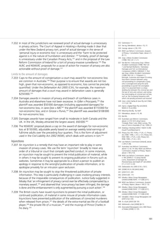 161
In most of the jurisdictions we reviewed proof of actual damage is unnecessary7.202	
in privacy actions. The Court of Appeal in Hosking v Runting made it clear that
under the New Zealand privacy tort, proof of actual damage in the sense of
‘personal injury or economic loss’ is unnecessary and the ‘harm to be protected
against is in the nature of humiliation and distress’.334
Similarly, proof of damage
is unnecessary under the Canadian Privacy Acts,335
and in the proposal of the Law
Reform Commission of Ireland for a tort of privacy-invasive surveillance.336
The
ALRC and NSWLRC proposals for a cause of action for invasion of privacy are also
actionable without proof of damage.337
Limits to the amount of damages
Caps to the amount of compensation a court may award for non-economic loss7.203	
are common in Australia.338
Their purpose is to ensure that awards are not too
high, given that non-economic, as opposed to economic, loss cannot be precisely
quantified. Under the Defamation Act 2005 (Cth), for example, the maximum
amount of damages that a court may award in defamation cases is generally
$250 000.339
Damages awards in invasion of privacy and breach of confidence cases in7.204	
Australia and elsewhere have not been excessive. In Giller v Procopets,340
the
plaintiff was awarded $50 000 damages (including aggravated damages) for
non-economic loss; in Jane Doe v ABC341
the plaintiff was awarded $110 000 for
non-economic loss; and in Grosse v Purvis,342
the plaintiff was awarded $108 000
for non-economic loss.
Damages awards have ranged from small to moderate in both Canada and the7.205	
UK. In the UK, Mosley attracted the largest award, £60 000.343
The NSWLRC proposal places a cap on the award of damages for non-economic7.206	
loss at $150 000, adjustable yearly based on average weekly total earnings of
full-time adults over the preceding four quarters. This is the form of adjustment
used in the Civil Liability Act 2002 (NSW), which deals with actions in tort.344
Injunctions
An injunction is a remedy that may have an important role to play in some7.207	
invasion of privacy cases. We use the term ‘injunction’ broadly to mean any
order of a tribunal or court that compels specified conduct. In some instances,
an injunction may be sought to prevent the initial publication of material, while
in others it may be sought to prevent its ongoing publication in forums such as
websites. Sometimes it may be appropriate to a direct a person to publish an
apology in response to the wrongful publication of private information, or to
apologise privately for an intrusion upon seclusion.
An injunction may be sought to stop the threatened publication of private7.208	
information. This step is particularly challenging in cases involving privacy interests
because of the irreparable consequences of publication. Justice Eady suggested in
Mosley that ‘an infringement of privacy cannot ever be effectively compensated by a
monetary award’,345
and observed that ‘once privacy has been infringed, the damage
is done and the embarrassment is only augmented by pursuing a court action’.346
The British courts have issued injunctions to prevent the initial publication, or7.209	
continued publication, of material in some misuse of private information cases.
Injunctions have prevented publication of the addresses of convicted murderers
when released from prison,347
the details of the extra-marital sex life of a football
player,348
the private life of a musician,349
and the musings of Prince Charles in
his diary.350
322	 Submission 11.
323	 See eg, Mendelson, above n 10, 31.
324	 George, above n 278, 370.
325	 NSW Law Reform Commission, Invasion
of Privacy, Consultation Paper, above n 5
[8.11].
326	 Gray v Motor Accident Commission
(1998) 196 CLR 1, 5, 9.
327	 See Ibid 42–3 discussing Gray v Motor
Accident Commission (1998) 196 CLR
1 and Rachael Mulheron, ‘Exemplary
Damages and Tort: an International
Comparison (2000) 2 UNDALR 17. But
see Gray v Motor Accident Commission
(1998) 196 CLR 1, 7 (Gleeson CJ,
McHugh, Gummow and Hayne JJ) noting
that there is tension between using
civil proceedings to compensate a party
who is wronged and using the same
proceedings to punish the wrongdoer
only if it is assumed there is a sharp
dividing line between the criminal law and
the law of torts and contract, and noting
the intermingling of criminal and civil law,
such as ‘the increasing frequency with
which civil penalty provisions are enacted’.
328	 Uren v John Fairfax & Sons Pty Ltd (1966)
117 CLR 118.
329	 Harris v Digital Pulse Pty Ltd [2003]
NSWCA 10 at [296].
330	 Meaning literally, ‘by itself’.
331	 Mendelson, above n 10, 46.
332	 Ibid 46.
333	 Australian Law Reform Commission,
above n 2 [74.167] citing Francis
Trindade, Peter Cane, Mark Lunney, The
Law of Torts in Australia (3rd
ed, 1999) 23.
334	 Hosking v Runting [2005] 1 NZLR 1[128]
(Gault P and Blanchard J).
335	 Privacy Act, RSS 1978, c P–24, s 2; Privacy
Act, RSBC 1996, c 373, s 1(1); Privacy Act,
RSM 1987, c P125, s 2(2); Privacy Act,
RSNL 1990, c P–22, s 3(1).
336	 Law Reform Commission [Ireland], above
n 265 [7.28].
337	 Australian Law Reform Commission,
above n 2 rec 74–3(b); NSW Law Reform
Commission, Invasion of Privacy, Report,
above n 185 [7.9].
338	 NSW Law Reform Commission, above
n 185 (2009) [7.11] citing Harold
Luntz, Assessment of Damages for
Personal Injury and Death (4th
ed) (2002)
[11.2.1]–[11.2.22].
339	 Defamation Act 2005 (Cth) s 35(1).
340	 [2008] VSCA 236 [443]–[446].
341	 [2007] VCC 281.
342	 [2003] QDC 151.
343	 Mosley v News Group Newspapers
Limited [2008] EWHC 177 (QB) [231].
344	 NSW Law Reform Commission, Invasion
of Privacy, Report, above n 185 [7.13].
345	 Mosley v News Group Newspapers
Limited [2008] EWHC 177 (QB) [231].
346	 Mosley v News Group Newspapers
Limited [2008] EWHC 177 (QB) [230]
347	 Venables v News Group Newspapers Ltd
[2001] Fam 430.
348	 A v B plc [2003] QB 195.
349	 McKennitt v Ash [2008] QB 73.
350	 Associated Newspapers Ltd v HRH Prince
of Wales [2008] Ch 105.
 