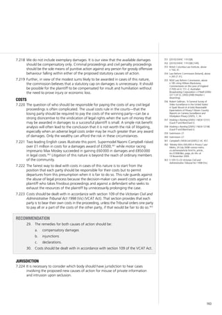 163
We do not include exemplary damages. It is our view that the available damages7.218	
should be compensatory only. Criminal proceedings and civil penalty proceedings
should be the sole means of punitive action against any person for grossly offensive
behaviour falling within either of the proposed statutory causes of action.
Further, in view of the modest sums likely to be awarded in cases of this nature,7.219	
the commission believes that a statutory cap on damages is unnecessary. It should
be possible for the plaintiff to be compensated for insult and humiliation without
the need to prove injury or economic loss.
costs
The question of who should be responsible for paying the costs of any civil legal7.220	
proceedings is often complicated. The usual costs rule in the courts—that the
losing party should be required to pay the costs of the winning party—can be a
strong disincentive to the vindication of legal rights when the sum of money that
may be awarded in damages to a successful plaintiff is small. A simple risk:benefit
analysis will often lead to the conclusion that it is not worth the risk of litigating,
especially when an adverse legal costs order may be much greater than any award
of damages. Only the wealthy can afford the risk in these circumstances.
Two leading English cases illustrate this point. Supermodel Naomi Campbell risked7.221	
over £1 million in costs for a damages award of £3500,361
while motor racing
impresario Max Mosley succeeded in gaining £60 000 in damages and £850 000
in legal costs.362
Litigation of this nature is beyond the reach of ordinary members
of the community.
The fairest way to deal with costs in cases of this nature is to start from the7.222	
position that each party should be responsible for their costs but to permit
departures from this presumption when it is fair to do so. This rule guards against
the abuse of legal process because the decision-maker can award costs against a
plaintiff who takes frivolous proceedings and against a defendant who seeks to
exhaust the resources of the plaintiff by unnecessarily prolonging the case.
Costs should be dealt with in accordance with section 109 of the7.223	 Victorian Civil and
Administrative Tribunal Act 1998 (Vic) (VCAT Act). That section provides that each
party is to bear their own costs in the proceeding, unless the Tribunal orders one party
to pay all or a part of the costs of the other party, if that would be fair to do so.363
recommendation
29. 	 The remedies for both causes of action should be:
	 compensatory damagesa.	
	 injunctionsb.	
	 declarations.c.	
30. 	 Costs should be dealt with in accordance with section 109 of the VCAT Act.
jurisdiction
It is necessary to consider which body should have jurisdiction to hear cases7.224	
involving the proposed new causes of action for misuse of private information
and intrusion upon seclusion.
351	 [2010] EWHC 119 (QB).
352	 [2010] EWHC 119 (QB) [149].
353	 British Columbia Law Institute, above
n 164, 41.
354	 Law Reform Commission [Ireland], above
n 265 [7.31].
355	 NSW Law Reform Commission, above
n 185 citing William Blackstone,
Commentaries on the Laws of England
(1769) vol 4, 151–2; Australian
Broadcasting Corporation v O’Neill (2006)
227 CLR 52, [260]–[268] (Heydon J
dissenting).
356	 Robert Gellman, ‘A General Survey of
Video Surveillance in the United States’
in Sjaak Nouwt et al (eds) Reasonable
Expectations of Privacy? Eleven Country
Reports on Camera Surveillance and
Workplace Privacy (2005), 7, 34.
357	 Hosking v Runting [2005] 1 NZLR 1[151]
(Gault P and Blanchard J).
358	 Hosking v Runting [2005] 1 NZLR 1[158]
(Gault P and Blanchard J).
359	 Submission 27.
360	 Submission 27.
361	 Campbell v MGN Ltd [2005] 2 AC 457.
362	 ‘Mosley Wins £60,000 in Privacy Case’
Metro, 24 July 2008 <www.metro.
co.uk/news/article.html?in_article_
id=233683&in_page_id=34> at
19 November 2009.
363	 S 109 (1)–(3) Victorian Civil and
Administrative Tribunal Act 1998 (Vic).
 