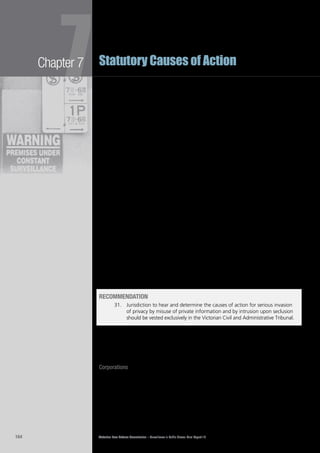 Victorian Law Reform Commission – Surveillance in Public Places: Final Report 18164
Chapter 7
7Statutory Causes of Action
A number of submissions in response to our Consultation Paper supported giving7.225	
jurisdiction to VCAT rather than to the courts.364
Among them, the LIV argued:
Giving powers to the Victorian Privacy Commissioner or the Victorian Civil
and Administrative Tribunal to adjudicate actions for privacy invasions
could make the action more accessible to people and therefore more
appropriate than actions in the courts.365
The commission agrees with this view. VCAT is designed to be more accessible7.226	
than the courts. It seeks to be a speedy, low-cost tribunal where legal costs do not
outweigh the issues at stake. The experience in other jurisdictions demonstrates
that any damages awards in cases of this nature are likely to be relatively
small. The sums of money involved do not justify the level of legal costs usually
associated with civil litigation in the courts. The costs associated with the high
profile UK cases involving Naomi Campbell and Max Mosley could be replicated in
Victoria if there were to be protracted litigation in the Supreme Court.
The likely nature of cases concerning the two proposed statutory causes of action7.227	
also supports the view that jurisdiction should be vested in VCAT rather than
the courts. Courts are well equipped to conduct civil litigation involving complex
issues of law or fact. Court rules concerning pleadings are designed to identify
contested questions of law and fact so that the parties and the court can direct
their attention to matters that require adjudication. Court rules concerning the
admissibility and use of evidence seek to ensure that contested issues of fact are
determined as fairly as possible.
Cases concerning the two proposed statutory causes of action are unlikely to7.228	
involve contested and complex issues of law or fact. They may involve judgment,
however, about contested issues of privacy and community standards. VCAT
is well placed to undertake these tasks because of its experience in exercising
jurisdiction under the Information Privacy Act 1999 (Vic) and because of the broad
range of members upon which it may draw to hear cases of this nature. There will
be some opportunity for input by the courts because the Supreme Court hears
appeals from VCAT on questions of law.366
recommendation
31. 	 Jurisdiction to hear and determine the causes of action for serious invasion
of privacy by misuse of private information and by intrusion upon seclusion
should be vested exclusively in the Victorian Civil and Administrative Tribunal.
availability of the cause of action to corporations and deceased persons
It is important to consider whether corporations and deceased persons, as well7.229	
as living individuals, should have the right to take action for misuse of private
information or intrusion upon seclusion.
Corporations
Although the law has assigned many of the attributes of individuals to7.230	
corporations,367
it does not make all causes of action available to corporations,
and sometimes restricts the claims they can make.368
For example, while a
corporation could sue for defamation at common law, it could not claim injury
to feelings and was restricted to a claim for financial loss.369
Under section 9 of
the Defamation Act 2005 (Vic), corporations no longer have a cause of action for
defamation, unless they are small businesses or not-for-profit organisations.370
 