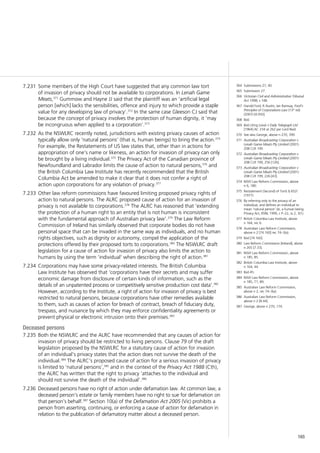 165
Some members of the High Court have suggested that any common law tort7.231	
of invasion of privacy should not be available to corporations. In Lenah Game
Meats,371
Gummow and Hayne JJ said that the plaintiff was an ‘artificial legal
person [which] lacks the sensibilities, offence and injury to which provide a staple
value for any developing law of privacy’.372
In the same case Gleeson CJ said that
because the concept of privacy involves the protection of human dignity, it ‘may
be incongruous when applied to a corporation’.373
As the NSWLRC recently noted, jurisdictions with existing privacy causes of action7.232	
typically allow only ‘natural persons’ (that is, human beings) to bring the action.374
For example, the Restatements of US law states that, other than in actions for
appropriation of one’s name or likeness, an action for invasion of privacy can only
be brought by a living individual.375
The Privacy Act of the Canadian province of
Newfoundland and Labrador limits the cause of action to natural persons,376
and
the British Columbia Law Institute has recently recommended that the British
Columbia Act be amended to make it clear that it does not confer a right of
action upon corporations for any violation of privacy.377
Other law reform commissions have favoured limiting proposed privacy rights of7.233	
action to natural persons. The ALRC proposed cause of action for an invasion of
privacy is not available to corporations.378
The ALRC has reasoned that ‘extending
the protection of a human right to an entity that is not human is inconsistent
with the fundamental approach of Australian privacy law’.379
The Law Reform
Commission of Ireland has similarly observed that corporate bodies do not have
personal space that can be invaded in the same way as individuals, and no human
rights objectives, such as dignity or autonomy, compel the application of the
protections offered by their proposed torts to corporations.380
The NSWLRC draft
legislation for a cause of action for invasion of privacy also limits the action to
humans by using the term ‘individual’ when describing the right of action.381
Corporations may have some privacy-related interests. The British Columbia7.234	
Law Institute has observed that ‘corporations have their secrets and may suffer
economic damage from disclosure of certain kinds of information, such as the
details of an unpatented process or competitively sensitive production cost data’.382
However, according to the Institute, a right of action for invasion of privacy is best
restricted to natural persons, because corporations have other remedies available
to them, such as causes of action for breach of contract, breach of fiduciary duty,
trespass, and nuisance by which they may enforce confidentiality agreements or
prevent physical or electronic intrusion onto their premises.383
Deceased persons
Both the NSWLRC and the ALRC have recommended that any causes of action for7.235	
invasion of privacy should be restricted to living persons. Clause 79 of the draft
legislation proposed by the NSWLRC for a statutory cause of action for invasion
of an individual’s privacy states that the action does not survive the death of the
individual.384
The ALRC’s proposed cause of action for a serious invasion of privacy
is limited to ‘natural persons’,385
and in the context of the Privacy Act 1988 (Cth),
the ALRC has written that the right to privacy ‘attaches to the individual and
should not survive the death of the individual’.386
Deceased persons have no right of action under defamation law. At common law, a7.236	
deceased person’s estate or family members have no right to sue for defamation on
that person’s behalf.387
Section 10(a) of the Defamation Act 2005 (Vic) prohibits a
person from asserting, continuing, or enforcing a cause of action for defamation in
relation to the publication of defamatory matter about a deceased person.
364	 Submissions 27, 40.
365	 Submission 27.
366	 Victorian Civil and Administrative Tribunal
Act 1998, s 148.
367	 Harold Ford, R Austin, Ian Ramsay, Ford’s
Principles of Corporations Law (13th
ed)
(2007) [4.050].
368	 Ibid.
369	 Ibid citing Lewis v Daily Telegraph Ltd
[1964] AC 234 at 262 per Lord Reid.
370	 See also George, above n 270, 399.
371	 Australian Broadcasting Corporation v
Lenah Game Meats Pty Limited (2001)
208 CLR 199.
372	 Australian Broadcasting Corporation v
Lenah Game Meats Pty Limited (2001)
208 CLR 199, 256 [126].
373	 Australian Broadcasting Corporation v
Lenah Game Meats Pty Limited (2001)
208 CLR 199, 226 [43].
374	 NSW Law Reform Commission, above
n 6, 180.
375	 Restatement (Second) of Torts § 652l
(1977).
376	 By referring only to the privacy of an
individual, and defines an individual to
mean ‘natural person’ (ie, a human being.
Privacy Act, RSNL 1990, c P–22, ss 2, 3(1).
377	 British Columbia Law Institute, above
n 164, rec 6.
378	 Australian Law Reform Commission,
above n 2 [74.160] rec 74–3(a).
379	 Ibid [74.160].
380	 Law Reform Commission [Ireland], above
n 265 [7.33].
381	 NSW Law Reform Commission, above
n 185, 85.
382	 British Columbia Law Institute, above
n 164, 44.
383	 Ibid 45.
384	 NSW Law Reform Commission, above
n 185, 71, 89.
385	 Australian Law Reform Commission,
above n 2, rec 74–3(a).
386	 Australian Law Reform Commission,
above n 2 [8.44].
387	 George, above n 270, 174.
 