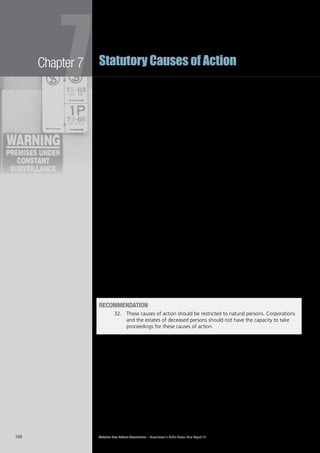 Victorian Law Reform Commission – Surveillance in Public Places: Final Report 18166
Chapter 7
7Statutory Causes of Action
The rationale for excluding deceased persons from a right of action for defamation or7.237	
privacy is that deceased persons cannot suffer any insult to reputation or dignity and
cannot incur the injury to feelings and mental distress that flows from these insults.
It is arguable, however, that in some instances deceased persons may have an7.238	
interest in the privacy of their personal information past death. For example,
under the Law Reform Commission of Ireland’s proposed privacy torts, a right
of action is available to representatives of deceased persons, where the remedy
sought is a privacy order, rather than damages or an account of profits.388
The
former would allow the family or estate of a deceased person to seek delivery of
materials, such as private or confidential documents, from a defendant.389
Similarly, the ALRC has recommended amendments to the7.239	 Privacy Act 1988
(Cth) to protect the personal information of persons who have been dead for
30 years or less where the information is held by an organisation.390
According
to the ALRC, the protections provided by the Privacy Act are analogous to the
protections offered by legal duties of confidentiality, which do survive the death
of an individual.391
The reforms they suggest aim to ensure that ‘living individuals
are confident to provide personal information, including sensitive information,
in the knowledge that the information will not be disclosed in inappropriate
circumstances after they die’.392
The commission is of the view that the causes of action for misuse of private7.240	
information and intrusion upon seclusion should be available to natural persons
only, and not to corporations or deceased people.
Limiting privacy rights of action to living human beings is consistent with other7.241	
jurisdictions, the views expressed by some High Court judges, defamation law,
and the recommendations of other law reform commissions. This approach is also
consistent with the Charter, which stipulates that human rights, such as the right
to privacy,393
are applicable to human beings only.394
Although there may be some legitimate reasons for protecting the privacy of7.242	
people’s personal information past death, these interests are best protected by
implementing the ALRC’s recommendations with respect to the Privacy Act 1988
(Cth) rather than conferring a right of action upon the estate of a deceased person.
recommendation
32. 	 These causes of action should be restricted to natural persons. Corporations
and the estates of deceased persons should not have the capacity to take
proceedings for these causes of action.
limitation of action
A plaintiff in a defamation action has one year from the date of publication of the7.243	
defamatory matter to bring the action.395
A court can extend this limitation period
to up to three years if satisfied that it was not reasonable in the circumstances for
the plaintiff to have commenced the action within one year of publication.396
The NSWLRC’s proposal for a cause of action for invasion of privacy takes a7.244	
similar approach. There is a limitation period of one year, running from the date
of the defendant’s conduct,397
and an extension of the limitation period to up to
three years from the date of the defendant’s conduct if the court is satisfied it
was not reasonable in the circumstances for the plaintiff to have commenced the
action within the year.398
 