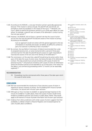 167
According to the NSWLRC, a one-year limitation period is generally appropriate7.245	
because ‘if the invasion is serious enough, the plaintiff will, and should, act
promptly to avoid any escalation in the impact of the injury’.399
Moreover, the
court’s ability to extend the limitations period to up to three years allows for cases
where, for example, a plaintiff was not aware of the defendant’s conduct during
that one year period.400
However, the NSWLRC did not favour a general rule that the cause of action7.246	
accrue from the time the plaintiff first became aware of the invasion of privacy.
According to the NSWLRC:
Such an approach would not cohere with the general approach to the law
of limitations in Australia and would, we believe, be difficult to achieve as
part of an exercise in uniformity of law in Australia.401
By contrast, the Law Reform Commission of Ireland recommended that under7.247	
its proposed statutory torts, an action be barred after a period of three years
commencing from the date the plaintiff became aware (or ought reasonably to
have become aware) of the tort and of the identity of the defendant.402
The commission is of the view that a plaintiff should bring the action within three7.248	
years of the date the cause of action arose, that being the date of the defendant’s
conduct. This step would ensure actual consistency with causes of action for
personal injuries,403
and practical consistency with causes of action for defamation
where the limitation period can be extended to up to three years if the reason for
the delay in not commencing proceedings within 12 months can be reasonably
explained.404
recommendation
33. 	 Proceedings must be commenced within three years of the date upon which
the cause of action arose.
conclusion
We have recommended the introduction of two statutory causes of action in7.249	
response to serious invasions of privacy: the first dealing with misuse of private
information, the second with intrusion upon seclusion.
Although our focus has been to establish an appropriate legal response to the7.250	
misuse of surveillance in public places, these new causes of action would not be
limited to surveillance practices and conduct in public places. Rather, they would
apply to all instances of misuse of private information and intrusion upon seclusion.
Evidence from other jurisdictions with similar causes of action suggests that their7.251	
availability is unlikely to lead to a flood of litigation and increased expense for
users of public place surveillance.
388	 Law Reform Commission, above n 265,
142–3.
389	 Ibid 142–143.
390	 Australian Law Reform Commission,
above n 2, rec 8–1.
391	 Australian Law Reform Commission,
above n 2 [8.1]–[8.3].
392	 Ibid [8.3].
393	 The right to privacy is recognised in
section 13 of the Charter of Human
Rights and Responsibilities Act 2006 (Vic).
394	 Charter of Human Rights and
Responsibilities Act 2006 (Vic), s 6(1).
395	 Limitation of Actions Act 1958 (Vic) s 5
(1AAA).
396	 Limitation of Actions Act 1958 (Vic),
s 23B.
397	 NSW Law Reform Commission, above
n 185 [9.1].
398	 Ibid [9.1].
399	 Ibid [9.2].
400	 Ibid [9.2].
401	 Ibid [9.2].
402	 Law Reform Commission [Ireland], above
n 265 [7.37].
403	 Limitation of Actions Act 1958 (Vic),
s 5(1AA).
404	 Limitation of Actions Act 1958 (Vic),
s 23B.
 