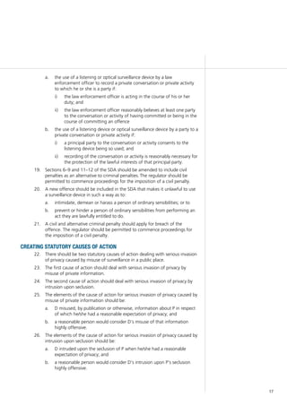 17
	the use of a listening or optical surveillance device by a lawa.	
enforcement officer to record a private conversation or private activity
to which he or she is a party if:
the law enforcement officer is acting in the course of his or heri)	
duty; and
the law enforcement officer reasonably believes at least one partyii)	
to the conversation or activity of having committed or being in the
course of committing an offence
	 the use of a listening device or optical surveillance device by a party to ab.	
private conversation or private activity if:
a principal party to the conversation or activity consents to thei)	
listening device being so used; and
recording of the conversation or activity is reasonably necessary forii)	
the protection of the lawful interests of that principal party.
	 Sections 6–9 and 11–12 of the SDA should be amended to include civil19.	
penalties as an alternative to criminal penalties. The regulator should be
permitted to commence proceedings for the imposition of a civil penalty.
	 A new offence should be included in the SDA that makes it unlawful to use20.	
a surveillance device in such a way as to:
	 intimidate, demean or harass a person of ordinary sensibilities; or toa.	
	 prevent or hinder a person of ordinary sensibilities from performing anb.	
act they are lawfully entitled to do.
	 A civil and alternative criminal penalty should apply for breach of the21.	
offence. The regulator should be permitted to commence proceedings for
the imposition of a civil penalty.
CREATING STATUTORY CAUSES OF ACTION
	 There should be two statutory causes of action dealing with serious invasion22.	
of privacy caused by misuse of surveillance in a public place.
	 The first cause of action should deal with serious invasion of privacy by23.	
misuse of private information.
	 The second cause of action should deal with serious invasion of privacy by24.	
intrusion upon seclusion.
	 The elements of the cause of action for serious invasion of privacy caused by25.	
misuse of private information should be:
	 D misused, by publication or otherwise, information about P in respecta.	
of which he/she had a reasonable expectation of privacy; and
	 a reasonable person would consider D’s misuse of that informationb.	
highly offensive.
	 The elements of the cause of action for serious invasion of privacy caused by26.	
intrusion upon seclusion should be:
	 D intruded upon the seclusion of P when he/she had a reasonablea.	
expectation of privacy; and
	 a reasonable person would consider D’s intrusion upon P’s seclusionb.	
highly offensive.
 