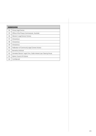 171
submissions
34 Fitzroy Legal Service
35 Office of the Privacy Commissioner, Australia
36 Women’s Legal Service Victoria
37 Anonymous
38 Anonymous
39 Anonymous
40 Federation of Community Legal Centres Victoria
41 Biometrics Institute
42 Homeless Persons’ Legal Clinic, Public Interest Law Clearing House
43 Islamic Council of Victoria
44 Confidential
 