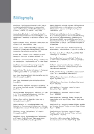 Bibliography
178
Information Commissioner’s Office (UK), CCTV Code of
Practice (revised ed, 2008) <www.ico.gov.uk/upload/
documents/library/data_protection/detailed_specialist_
guides/ico_cctvfinal_2301.pdf> at 4 March 2009
Joseph, Sarah, Schultz, Jenny and Castan, Melissa, The
International Covenant on Civil and Political Rights: Cases,
Materials and Commentary (2nd
ed, Oxford University Press,
2004)
Keeton, W Page et al (eds), Prosser and Keeton on the Law
of Torts (5th
ed, West Publishing, 1984)
Kenyon, Andrew and Richardson, Megan (eds), New
Dimensions in Privacy Law: International and Comparative
Perspectives (Cambridge University Press, 2006)
Koskela, Hille, ‘“Cam Era”—The Contemporary Urban
Panopticon’ (2003) 1(3) Surveillance & Society 292
Law Reform Commission (Ireland), Privacy: Surveillance and
the Interception of Communications, LRC 57–1998 (1998)
Law Reform Commission of Hong Kong, Privacy: The
Regulation of Covert Surveillance, Report (2006)
Ludlow, Christa, ‘“The Gentlest of Predations”: Photography
and Privacy Law’ (2006) 10 Law Text Culture 135
Lyon, David, Surveillance Society: Monitoring Everyday Life
(Open University Press, 2001)
Lyon, David, Surveillance Studies: An Overview (Polity
Press, 2007)
Mason, Anthony, ‘Legislative and Judicial Law-Making: Can
We Locate an Identifiable Boundary’ (2003) 24 Adelaide
Law Review 15
McClurg, Andrew, ‘Bringing Privacy Law Out of the Closet:
A Tort Theory of Liability for Intrusions in Public Places’
(1995) 73 North Carolina Law Review 989
McNairn, Colin and Scott, Alexander, Privacy Law in
Canada (Butterworths, 2001)
Melbourne Centre for Criminological Research and
Evaluation for Corrections Victoria, Department of Justice,
Home Detention in Victoria: Final Evaluation Report (2006)
Mendelson, Danuta, The New Law of Torts (Oxford
University Press, 2007)
Mendelson, Danuta, ‘Illusionary Rights to Confidentiality
and Privacy in the 21st Century?’ (Paper presented at
Deakin University, Melbourne, 26 August 2009)
Metlink Melbourne, Victorian Fares and Ticketing Manual
(Myki) (2009) <www.metlinkmelbourne.com.au/fares-
tickets/victorian-fares-and-ticketing-manual-myki/> at
23 November 2009
Michael, Katrina ,MacNamee, Andrew and Michael,
M G, ‘The Emerging Ethics of Humancentric GPS Tracking
and Monitoring’ (Paper presented at the International
Conference on Mobile Business: IEEE Computer Society,.
Copenhagen, Denmark, 25–27 July 2006) <ro.uow.edu.au/
cgi/viewcontent.cgi?article=1384&context=infopapers> at
21 May 2008
Moran, Eamonn, ‘Enforcement Mechanisms (including
Alternatives to Criminal Penalties)’ (2009) 2 The Loophole 12
Moreham, Nicole, ‘Privacy in Public Places’ (2006) 65 (3)
Cambridge Law Journal 606
Morrison, David and Svennevig, Michael, ‘The Defence
of Public Interest and the Intrusion of Privacy’ (2007) 8(1)
Journalism 44
Mulheron, Rachel, ‘Exemplary Damages and Tort: An
International Comparison’ (2000) 2 University of Notre
Dame Australia Law Review 17
Mullaly, Jennifer, ‘Privacy: Are the Media a Special Case?’
(1997) 16(1) Communication Law Bulletin 10
NSW Law Reform Commission, Surveillance: An Interim
Report, Report 98 (2001)
NSW Law Reform Commission, Surveillance: Final Report,
Report 108 (2005)
NSW Law Reform Commission, Invasion of Privacy,
Consultation Paper 1 (2007)
NSW Law Reform Commission, Invasion of Privacy,
Report 120 (2009)
New Zealand Law Commission, Privacy: Concepts and
Issues: Review of the Law of Privacy: Stage 1, Study Paper
19 (2008)
New Zealand Law Commission, Invasion of Privacy: Penalties
and Remedies Review of the Law of Privacy: Stage 3, Issues
Paper 14 (2009)
New Zealand Law Commission, Invasion of Privacy:
Penalties and Remedies: Review of the Law of Privacy:
Stage 3, Report 113 (2010)
Norris, Clive and Armstrong, Gary, The Maximum
Surveillance Society: The Rise of CCTV (Berg, 1999)
 