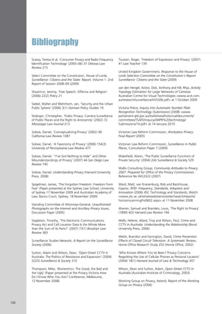 Bibliography
180
Scassa, Teresa et al, ‘Consumer Privacy and Radio Frequency
Identification Technology’ (2005–06) 37 Ottowa Law
Review 215
Select Committee on the Constitution, House of Lords,
Surveillance: Citizens and the State: Report, Volume 1: 2nd
Report of Session 2008–09 (2009)
Shearmur, Jeremy, ‘Free Speech, Offence and Religion’
(2006) 22(2) Policy 21
Siebel, Walter and Wehrheim, Jan, ‘Security and the Urban
Public Sphere’ (2006) 3(1) German Policy Studies 19
Slobogin, Christopher, ‘Public Privacy: Camera Surveillance
of Public Places and the Right to Anonymity’ (2002) 72
Mississippi Law Journal 213
Solove, Daniel, ‘Conceptualizing Privacy’ (2002) 90
California Law Review 1087
Solove, Daniel, ‘A Taxonomy of Privacy’ (2006) 154(3)
University of Pennsylvania Law Review 477
Solove, Daniel, ‘“I’ve Got Nothing to Hide” and Other
Misunderstandings of Privacy’ (2007) 44 San Diego Law
Review 745
Solove, Daniel, Understanding Privacy (Harvard University
Press, 2008)
Spigelman, James, ‘The Forgotten Freedom: Freedom from
Fear’ (Paper presented at the Sydney Law School, University
of Sydney 17 November 2009 and Australian Academy of
Law, Banco Court, Sydney, 18 November 2009)
Standing Committee of Attorneys-General, Unauthorised
Photographs on the Internet and Ancillary Privacy Issues,
Discussion Paper (2005)
Stapleton, Timothy, ‘The Electronic Communications
Privacy Act and Cell Location Data Is the Whole More
than the Sum of its Parts?’ (2007) 73(1) Brooklyn Law
Review 383
Surveillance Studies Network, A Report on the Surveillance
Society (2006)
Sutton, Adam and Wilson, Dean, ‘Open-Street CCTV in
Australia: The Politics of Resistance and Expansion’ (2004)
2(2/3) Surveillance & Society 310
Thompson, Mike, ‘Biomentrics: The Good, the Bad and
the Ugly’ (Paper presented at the Privacy Victoria How
Do I Know Who You Are? Conference, Melbourne,
12 November 2008)
Toulson, Roger, ‘Freedom of Expression and Privacy’ (2007)
41 Law Teacher 139
United Kingdom Government, Response to the House of
Lords Selection Committee on the Constitution’s Report:
Surveillance: Citizens and the State (2009)
van den Hengel, Anton, Dick, Anthony and Hill, Rhys, Activity
Topology Estimation for Large Networks of Cameras
Australian Centre for Visual Technologies <www.acvt.com.
au/research/surveillance/AVSS06.pdf> at 1 October 2009
Victoria Police, Inquiry into Automatic Number Plate
Recognition Technology (Submission) (2008) <www.
parliament.qld.gov.au/tsafe/view/historical/documents/
committees/TSAFE/inquiry/ANPR%20technology/
Submissions/14.pdf> at 14 January 2010
Victorian Law Reform Commission, Workplace Privacy:
Final Report (2005)
Victorian Law Reform Commission, Surveillance in Public
Places, Consultation Paper 7 (2009)
Wakefield, Alison, ‘The Public Surveillance Functions of
Private Security’ (2004) 2(4) Surveillance & Society 529
Wallis Consulting Group, Community Attitudes to Privacy
2007: Prepared for Office of the Privacy Commissioner,
Reference No WG3322 (2007)
Ward, Matt, van Kranenburg, Rob and Backhouse,
Gaynor, RFID: Frequency, Standards, Adoption and
Innovation (2006) JISC Technology and Standards, Watch
<www.jisc.ac.uk/whatwedo/services/techwatch/reports/
horizonscanning/hs0602.aspx> at 11 November 2008
Warren, Samuel and Brandeis, Louis, ‘The Right to Privacy’
(1890) 4(5) Harvard Law Review 194
Wells, Helene, Allard, Troy and Wilson, Paul, Crime and
CCTV in Australia: Understanding the Relationship (Bond
University Press, 2006)
Welsh, Brandon and Farrington, David, Crime Prevention
Effects of Closed Circuit Television: A Systematic Review,
Home Office Research Study 252 (Home Office, 2002)
‘Who Knows Where You’ve Been? Privacy Concerns
Regarding the Use of Cellular Phones as Personal Locators’
(2004) 18(1) Harvard Journal of Law & Technology 307
Wilson, Dean and Sutton, Adam, Open-Street CCTV in
Australia (Australian Institute of Criminology, 2003)
Working Group on Privacy, Ireland, Report of the Working
Group on Privacy (2006)
 