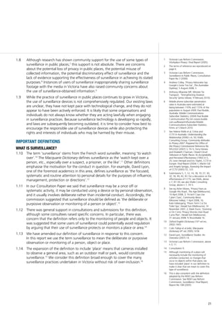 21
Although research has shown community support for the use of some types of1.8	
surveillance in public places,7
this support is not absolute. There are concerns
about the potential loss of privacy in public places, the potential misuse of
collected information, the potential discriminatory effect of surveillance and the
lack of evidence supporting the effectiveness of surveillance in achieving its stated
purposes.8
Instances of users of surveillance inappropriately sharing surveillance
footage with the media in Victoria have also raised community concerns about
the use of surveillance-obtained information.9
While the practice of surveillance in public places continues to grow in Victoria,1.9	
the use of surveillance devices is not comprehensively regulated. Our existing laws
are unclear, they have not kept pace with technological change, and they do not
appear to have been actively enforced. It is likely that some organisations and
individuals do not always know whether they are acting lawfully when engaging
in surveillance practices. Because surveillance technology is developing so rapidly,
and laws are subsequently becoming outdated, it is time to consider how best to
encourage the responsible use of surveillance devices while also protecting the
rights and interests of individuals who may be harmed by their misuse.
important definitions
what is surveillance?
The term ‘surveillance’ stems from the French word1.10	 surveiller, meaning ‘to watch
over’.10
The Macquarie Dictionary defines surveillance as the ‘watch kept over a
person, etc., especially over a suspect, a prisoner, or the like’.11
Other definitions
emphasise the motivation for the conduct in question. For example, David Lyon,
one of the foremost academics in this area, defines surveillance as ‘the focused,
systematic and routine attention to personal details for the purposes of influence,
management, protection or directions’.12
In our Consultation Paper we said that surveillance may be a once off or1.11	
systematic activity, it may be conducted using a device or by personal observation,
and it usually involves deliberate rather than incidental conduct. Accordingly, the
commission suggested that surveillance should be defined as ‘the deliberate or
purposive observation or monitoring of a person or object’.13
There was general support in consultations and submissions for this definition,1.12	
although some consultees raised specific concerns. In particular, there was
concern that the definition refers only to the monitoring of people and objects. It
was suggested that some users of surveillance could potentially avoid regulation
by arguing that their use of surveillance protects or monitors a place or area.14
We have amended our definition of surveillance in response to this concern.1.13	
In this report we use the term surveillance to mean the deliberate or purposive
observation or monitoring of a person, object or place.
The expansion of the definition to include ‘place’ means that cameras installed1.14	
to observe a general area, such as an outdoor mall or park, would constitute
surveillance.15
We consider this definition broad enough to cover the many
surveillance practices undertaken in Victoria without risk of over-inclusion.16
1	 Victorian Law Reform Commission,
Workplace Privacy: Final Report (2005).
2	 The terms of reference are reproduced on
page 6.
3	 Victorian Law Reform Commission,
Surveillance in Public Places, Consultation
Paper No 7 (2009).
4	 Andrew Colley, ‘Privacy Advocates Say
Google’s Gone Too Far’, The Australian
(Sydney), 5 August 2008, 3.
5	 Anthony Albanese MP, Minister for
Transport, ‘Strengthening Aviation
Security’ (press release, 9 February 2010).
6	 Mobile phone subscriber penetration
rates in Australia were estimated at
being between 110% and 115% of the
population in August 2009: Paul Budde,
Australia: Mobile Communications
Subscriber Statistics, (2004) Paul Budde
Communication Pty Ltd <www.budde.
com.au/Research/Australia-Mobile-
Communications-Subscriber-Statistics.
html> at 5 March 2010.
7	 See Helene Wells et al, Crime and
CCTV in Australia: Understanding the
Relationship (2006) i–iii, 50; Wallis
Consulting Group, Community Attitudes
to Privacy 2007: Prepared for Office of
the Privacy Commissioner Reference No
WG3322 (2007) 3, 74–5; Terry Honess
and Elizabeth Charman, Closed Circuit
Television in Public Places: Its Acceptability
and Perceived Effectiveness (1992) 4–5,
25; Leon Hempel and Eric Töpfer, CCTV in
Europe: Final Report (2004) 1; Martin Gill
and Angela Spriggs, Assessing the Impact
of CCTV (2005) 55, 123.
8	 Submissions 5, 7, 12, 14, 18, 19, 27, 30,
32, 34, 40, 42, 43. For a discussion on the
effectiveness of CCTV, see Wells, above
n 7, 47–50; see also Wallis Consulting
Group, above n 7, 74–5.
9	 See eg Asher Moses, ‘Privacy Fears as
Google Hits Road’, The Age (Melbourne),
10 April 2008, 3; ‘Hi-tech Cops Use
Cyber Clues’, Community News
(Moonee Valley), 1 April 2008, 16;
Kate Uebergang, ‘Prison Term Cut for
Toilet Spy’, Herald Sun (Melbourne), 14
November 2007, 2; Mark Dunn, ‘Zooming
in On Crims: Privacy Worries Over Road
Cams Plan’, Herald Sun (Melbourne),
31 January 2008, 9; Roundtable 16.
10	 Oxford English Dictionary (10th
ed rev,
2002) 1443.
11	 Colin Yallop et al (eds), Macquarie
Dictionary (4th
ed, 2005) 1418.
12	 David Lyon, Surveillance Studies: An
Overview (2007) 14.
13	 Victorian Law Reform Commission, above
n 3, 11.
14	 Consultation 9.
15	 Although monitoring of a place will
necessarily include the monitoring of
activities conducted, or changes that
occur to objects within that place, we
have included ‘place’ in our definition to
make it clear that we mean to cover this
type of surveillance.
16	 This is also consistent with the definition
adopted by the NSW Law Reform
Commission. See NSW Law Reform
Commission, Surveillance: Final Report,
Report No 108 (2005).
 
